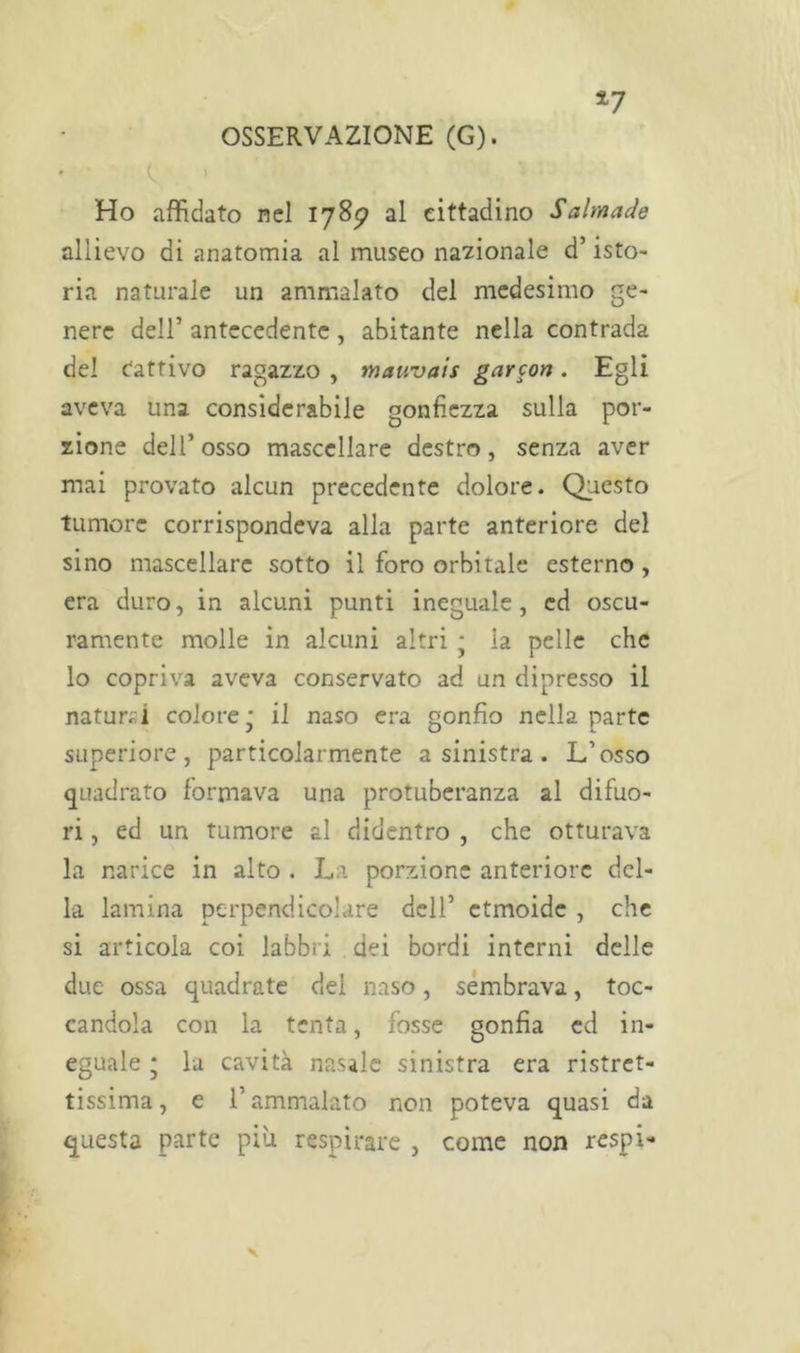 *7 Ho affidato nel 178*? al cittadino Salmade allievo di anatomia al museo nazionale d’isto- ria naturale un ammalato del medesimo Se~ nere dell’ antecedente, abitante nella contrada del Cattivo ragazzo , mauvais garcon. Egli aveva una considerabile gonfiezza sulla por- zione dell’ osso mascellare destro, senza aver mai provato alcun precedente dolore. Questo tumore corrispondeva alla parte anteriore del sino mascellare sotto il foro orbitale esterno , era duro, in alcuni punti ineguale, ed oscu- ramente molle in alcuni altri ; la pelle che lo copriva aveva conservato ad un dipresso il naturai colore* il naso era gonfio nella parte superiore, particolarmente a sinistra. L’osso quadrato formava una protuberanza al difuo- ri , ed un tumore al didentro , che otturava la narice in alto . La porzione anteriore del- la lamina perpendicolare dell’ etmoide , che si articola coi labbri dei bordi interni delle due ossa quadrate del naso, sembrava, toc- candola con la tenta, fosse gonfia ed in- eguale • la cavità nasale sinistra era ristret- tissima, e l’ammalato non poteva quasi da questa parte più respirare , come non respi-