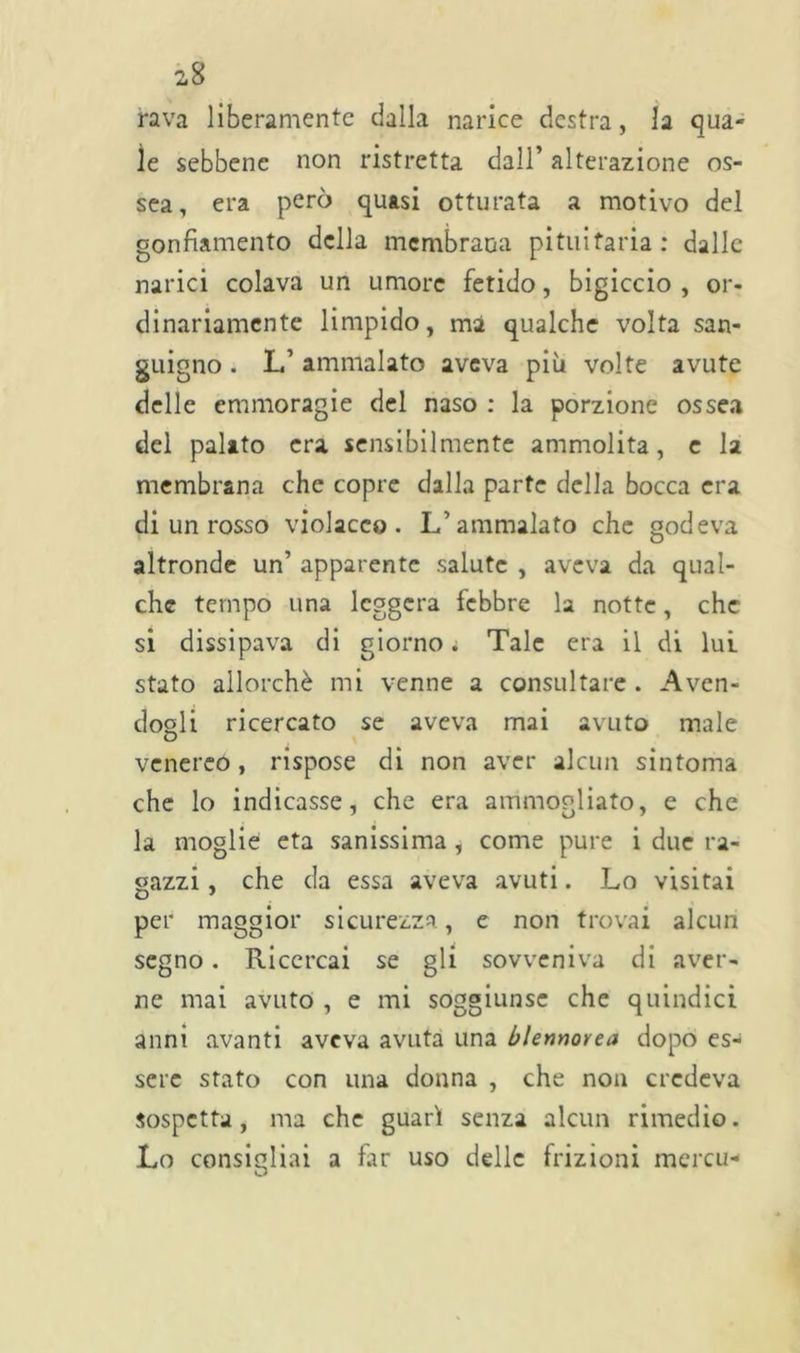 fava liberamente dalla narice destra, la qua- le sebbene non ristretta dall’ alterazione os- sea, era però quasi otturata a motivo del gonfiamento della membrana pituitaria: dalle narici colava un umore fetido, bigiccio , or- dinariamente limpido, ma qualche volta san- guigno . L’ ammalato aveva più volte avute delle emmoragie del naso : la porzione ossea del palato era sensibilmente ammolita, e la membrana che copre dalla parte della bocca era di un rosso violaceo. L’ammalato che godeva altronde un’ apparente salute , aveva da qual- che tempo una leggera febbre la notte, che si dissipava di giorno. Tale era il di lui stato allorché mi venne a consultare . Aven- dogli ricercato se aveva mai avuto male venereo, rispose di non aver alcun sintonia che lo indicasse, che era ammogliato, e che la moglie età sanissima , come pure i due ra- gazzi , che da essa aveva avuti. Lo visitai per maggior sicurezza, e non trovai alcun segno. Ricercai se gli sovveniva di aver- ne mai avuto , e mi soggiunse che quindici anni avanti aveva avuta una blennovea dopo es- sere stato con una donna , che non credeva sospetta, ma che guarì senza alcun rimedio. Lo consigliai a far uso delle frizioni mercu-