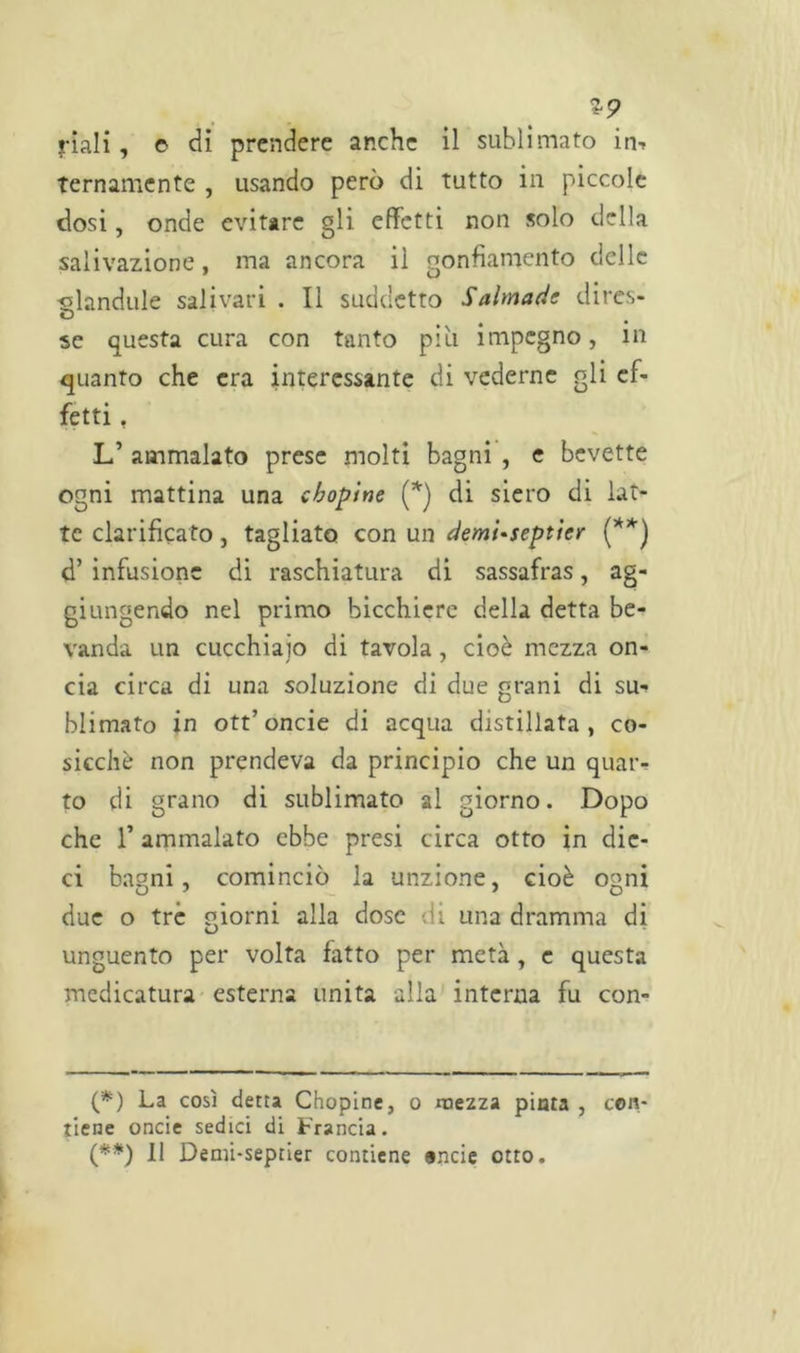 *9 riali, e di prendere anche il sublimato im ternamente , usando però di tutto in piccole dosi, onde evitare gli effetti non solo della salivazione, ma ancora il gonfiamento delle -olandule salivari . Il suddetto Salmade dires- D se questa cura con tanto più impegno, in quanto che era interessante di vederne gli ef- fetti , Ld ammalato prese molti bagni , e bevette ogni mattina una eboptne (*) di siero di lat- te eterificato, tagliato con un demi-septìcr (**) d’ infusione di raschiatura di sassafras, ag- giungendo nel primo bicchiere della detta be- vanda un cucchiaio di tavola, cioè mezza on- cia circa di una soluzione di due grani di su- blimato in ott’oncie di acqua distillata , co- sicché non prendeva da principio che un quar- to di grano di sublimato al giorno. Dopo che l’ammalato ebbe presi circa otto in dic- ci bagni, cominciò la unzione, cioè ogni due o tre riorni alla dose di una dramma di unguento per volta fatto per metà , e questa medicatura esterna unita alla interna fu con- (*) La così detta Chopine, o mezza pinta , con- tiene oncie sedici di Francia. (**) Il Demi-septier contiene onde otto.