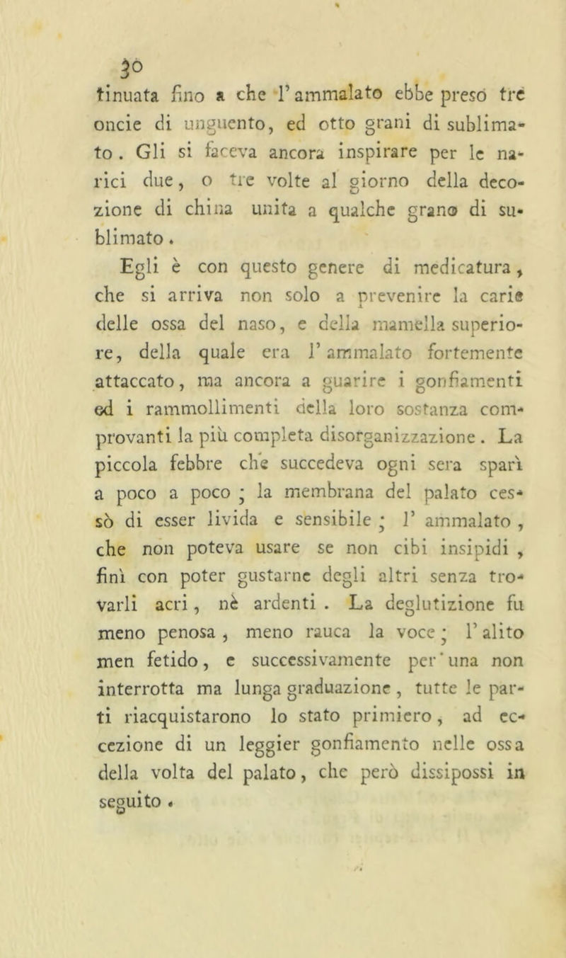 tinuata fino a che l’ammalato ebbe preso tre onde di unguento, ed otto grani di sublima- to . Gli si faceva ancora inspirare per le na- rici due, o tre volte al giorno della deco- zione di china unita a qualche grano di su- blimato . Egli è con questo genere di medicatura, che si arriva non solo a prevenire la carie A delle ossa del naso, e della mamella superio- re, della quale era l’ammalato fortemente attaccato, ma ancora a guarire i gonfiamenti od i rammollimenti della loro sostanza com- provanti la piu completa disorganizzazione . La piccola febbre che succedeva ogni sera spari, a poco a poco • la membrana del palato ces- sò di esser livida e sensibile ; 1* ammalato , che non poteva usare se non cibi insipidi , finì con poter gustarne degli altri senza tro- varli acri, nè ardenti . La deglutizione fu meno penosa , meno rauca la voce * V alito men fetido, e successivamente per'una non interrotta ma lunga graduazione , tutte le par- ti riacquistarono lo stato primiero, ad ec- cezione di un leggier gonfiamento nelle ossa della volta del palato, che però dissipossi in seguito .