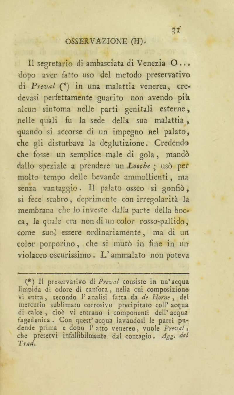 Il segretario di ambasciata di Venezia O ... dopo aver fatto uso del metodo preservativo di Prevai (*) in una malattia venerea, cre- devasi perfettamente guarito non avendo più. alcun sintoma nelle parti genitali esterne, nelle quali fu la sede della sua malattia , quando si accorse di un impegno nel palato, che gli disturbava la deglutizione. Credendo che fosse un semplice male di gola, mandò dallo speziale a prendere un Looche • usò per molto tempo delle bevande ammollienti, ma senza vantaggio. Il palato osseo si gonfiò, si fece scabro, deprimente con irregolarità la membrana che lo investe dalla parte della boc- ca, la quale era non di un color rosso-pallido, come suol essere ordinariamente, ma di un color porporino, che si mutò in fine in un violaceo oscurissimo . L’ ammalato non poteva (*) Il preservativo di Frenai consiste in un’acqua limpida di odore di canfora, nella cui composizione vi entra, secondo l’analisi fatta da de Horne , del mercurio sublimato corrosivo precipitato coll’ acqua di calce , cioè vi entrano i componenti dell’ acqua fagedenica . Con quest’ acqua lavandosi le parti pu- dende prima e dopo l’atto venereo, vuole Frenai, che preservi infallibilmente dal contagio. Agg. del T rad.