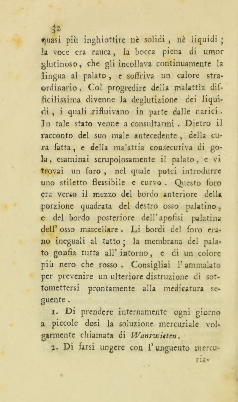 ^uasi piu inghiottire ne solidi , nè liquidi • la voce era rauca, la bocca piena di umor glutinoso, che gli incollava continuamente la lingua al palato , e soffriva un calore stra- ordinario . Col progredire della malattia dif- fìcilissima divenne la deglutizione dei liqui- di , i quali rifluivano in parte dalle narici. In tale stato venne a consultarmi . Dietro il racconto del suo male antecedente , della cu- ra fatta, e della malattia consecutiva di go- la, esaminai scrupolosamente il palato, e vi trovai un foro , nel quale potei introdurre uno stiletto flessibile c curvo . Questo foro era verso il mezzo del bordo anteriore della porzione quadrata del destro osso palatino, e del bordo posteriore dell’apofisi palatina dell’ osso mascellare . Li bordi del foro era- no ineguali al tatto * la membrana del pala- to gonfia tutta all’intorno, c di un colore più nero che rosso . Consigliai f ammalato per prevenire un ulteriore distruzione di sot- tomettersi prontamente alla medicatura se- guente . 1. Di prendere internamente ogni giorno a piccole dosi la soluzione mercuriale vol- garmente chiamata di Wansuiitten. 2. Di farsi ungere con f unguento mercu- na-