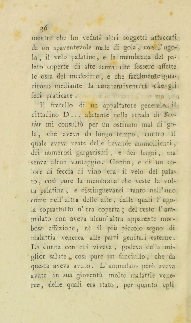 mentre che ho veduti altri soggetti attaccati da un spaventevole male di gola, con l’ugo- la, il velo palatino, e la membrana del pa- lato coperte di afte senza che fossero affette le ossa del medesimo, e che facilmente -gua- rirono mediante la cura antivenerei -che gli feci praticare . .r t Il fratello di un appaltatore generai et oU cittadino D ... abitante nella strada di Sen- ti er mi consultò per un ostinato mal di go- la, che aveva da lungo tempo , contro il quale aveva usate delle bevande ammollienti , dei numerosi gargarismi , c dei bagni, ma senza alcun vantaggio. Gonfio, e di un co- lore di feccia di vino era il velo del pala- to , così pure la membrana che veste la vol- ta palatina , e distinguevansi tanto nell’ uno come nell’altra delle afte, dalle quali l’ugo- la soprattutto n’ era coperta ; del resto 1’ am- malato non aveva alcun’ altra apparente mor- bosa affezione, nè il più piccolo segno di malattia venerea alle parti genitali esterne. La donna con cui viveva , godeva della mi- glior salute > così pure un fanciullo, che da questa aveva avuto . L ammalato però aveva avute in sua gioventù molte malattie vene- ree , delle quali era stato , per quanto egli