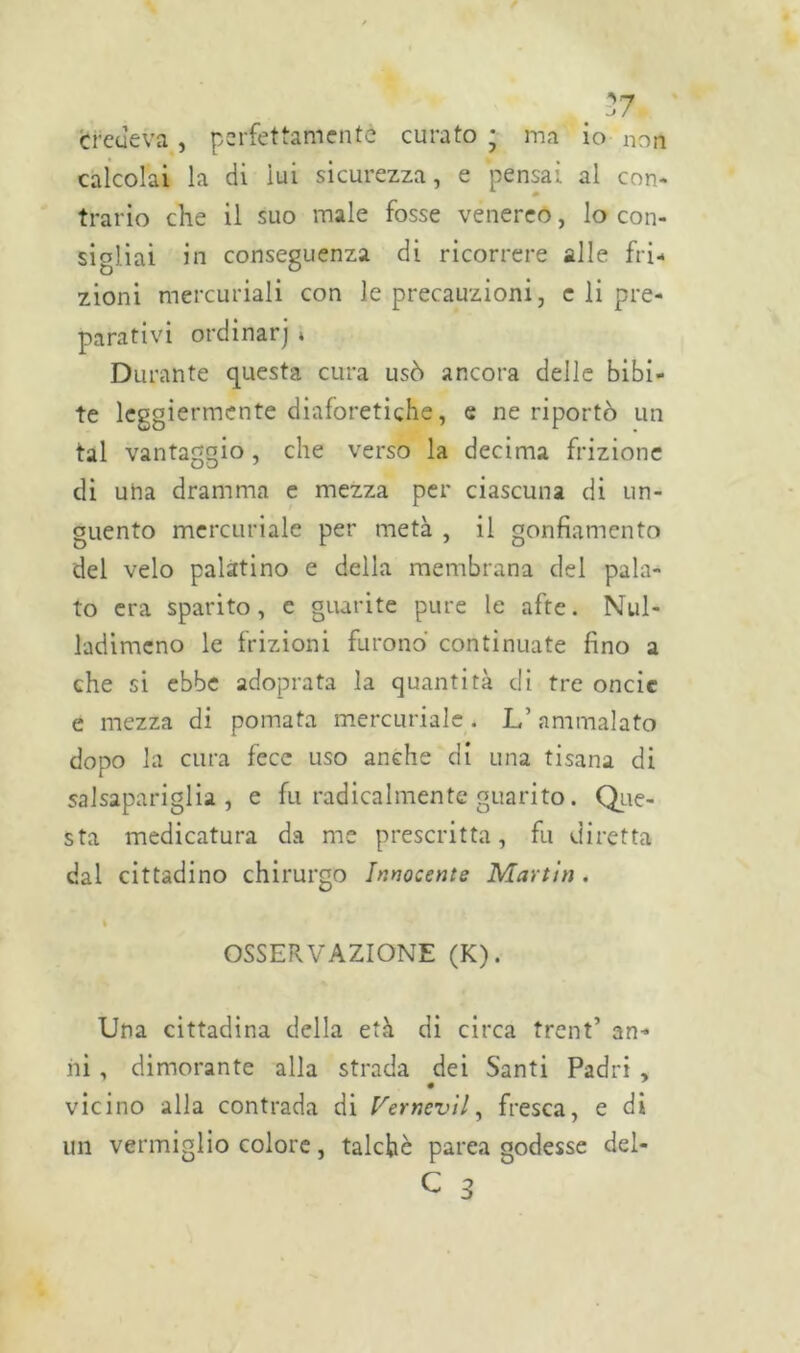 . 27 credeva, perfettamente curato ; ma io non calcolai la di lui sicurezza, e pensai al con- trario che il suo male fosse venereo, lo con- sigliai in conseguenza di ricorrere alle fri- zioni mercuriali con le precauzioni, c li pre- parativi ordinarj » Durante questa cura usò ancora delle bibi- te leggiermente diaforetiche, e ne riportò un tal vantaggio, che verso la decima frizione di una dramma e mezza per ciascuna di un- guento mercuriale per metà , il gonfiamento del velo palatino e della membrana del pala- to era sparito, e guarite pure le afte. Nul- ladimcno le frizioni furono continuate fino a che si ebbe adoprata la quantità di tre oncie e mezza di pomata mercuriale . L’ammalato dopo la cura fece uso anche di una tisana di salsapariglia , e fu radicalmente guarito. Que- sta medicatura da me prescritta, fu diretta dal cittadino chirurgo Innocente Martin . OSSERVAZIONE (K). Una cittadina della età di circa trent’ an- ni , dimorante alla strada dei Santi Padri , vicino alla contrada di Vernevil, fresca, e di un vermiglio colore, talché parea godesse del-