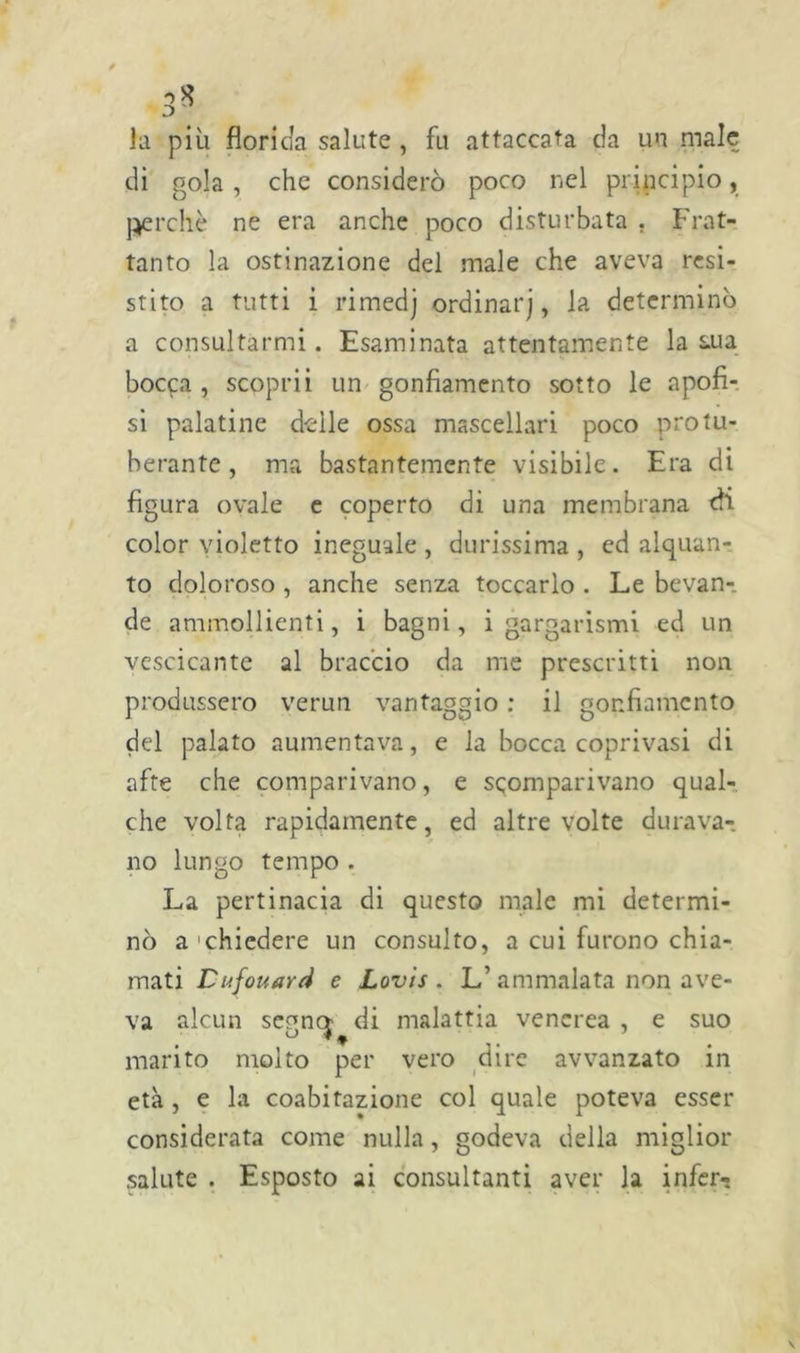 la più florida salute , fu attaccata da un male di gola, che considerò poco nel principio, perchè ne era anche poco disturbata . Frat- tanto la ostinazione del male che aveva resi- stito a tutti i rimedj ordinar], la determinò a consultarmi. Esaminata attentamente la s.ua bocca , scoprii un gonfiamento sotto le apofi- si palatine delle ossa mascellari poco protu- berante, ma bastantemente visibile. Era di figura ovale e coperto di una membrana efi color violetto ineguale , durissima , ed alquan- to doloroso , anche senza toccarlo . Le bevan- de ammollienti, i bagni, i gargarismi ed un vescicante al braccio da me prescritti non produssero verun vantaggio : il gonfiamento del palato aumentava, e la bocca coprivasi di afte che comparivano, e scomparivano qual- che volta rapidamente, ed altre volte durava- no lungo tempo . La pertinacia di questo male mi determi- nò a chiedere un consulto, a cui furono chia- mati Cufouard e Lovis . L’ammalata non ave- va alcun segn» di malattia venerea , e suo marito molto per vero dire avvanzato in età , e la coabitazione col quale poteva esser considerata come nulla, godeva della miglior salute . Esposto ai consultanti aver la infer-