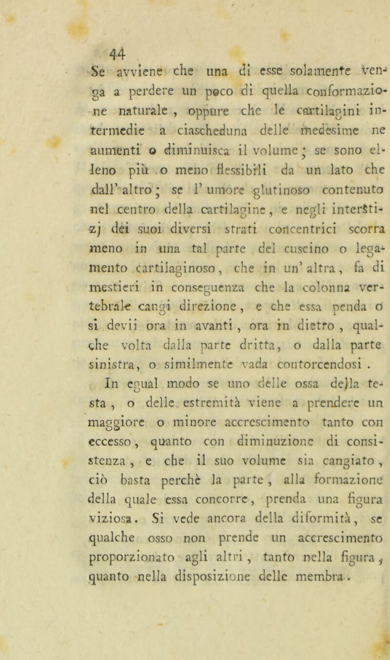 Se avviene che una di esse solamente ven- ga a perdere un poco di quella conformazio- ne naturale , oppure che le cartilagini in- termedie a ciascheduna delle medesime ne aumenti o diminuisca il volume • se sono el- leno più o meno flessibili da un lato che dall’ altro ; se 1’ umore glutinoso contenuto nel centro della cartilagine, e negli interSti- zj dei suoi diversi strati concentrici scorra meno in una tal parte del cuscino o lega- mento cartilaginoso, che in un’ altra, fa di mestieri in conseguenza che la colonna ver- tebrale cangi direzione, e che essa nenda o si devii ora in avanti , ora in dietro , qual- che volta dalla parte dritta, o dalla parte sinistra, o similmente vada contorcendosi . In egual modo se uno delle ossa della te- sta , o delle estremità viene a prendere un maggiore o minore accrescimento tanto con OD eccesso, quanto con diminuzione di consi- stenza , e che il suo volume sia cangiato, ciò basta perchè la parte , alla formazione della quale essa concorre, prenda una figura viziosa. Si vede ancora della diformità, se qualche osso non prende un accrescimento proporzionato agli altri , tanto nella figura i quanto nella disposizione delle membra .