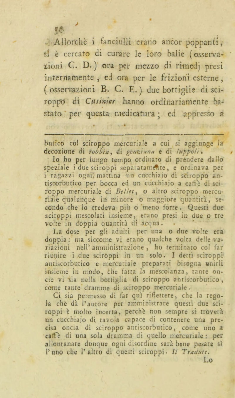 si è cercato di curare le loro balie (osserva- xioni C. D. ) ora per mezzo di rimedj presi internamente , ed ora per le frizioni esterne, (osservazioni B. C. E.) due bottiglie di sci- roppo di Cusinier hanno ordinariamente ba- stato ‘ per questa medicatura • ed appresso a butico co! sciroppo mercuriale a cui si aggiunge la decozione di robbia, di genziana e di luppoli. lo ho per lungo tempo ordinato di prendere dallo speziale i due sciroppi separatamAte, e ordinava per i ragazzi ogni’, mattina un cucchiajo di sciroppo an- tiscorbutico per bocca ed un cucchiaio a caffè di sci roppo mercuriale di Bellet, o altro sciroppo mercu- riale qualunque in minore o maggiore quantità, se- condo che lo credeva più o meno forre . Questi due sciroppi mescolati insieme, erano presi in due o tre volte in doppia quantità di acqua. La dose per gli adulti per una o due volte era doppia: ma siccome vi erano qualche volta delle va- riazioni nell’ amministrazione , ho terminato col far riunire i due sciròppi in un solo. I derti sciroppi antiscorbutico e mercuriale preparati bisogna unirli insieme in modo, òhe fatta la mescolanza, tante on- de vi sia nella bottiglia di sciroppo antiscorbutico, come tante dramme di sciroppo mercuriale. Ci sia permesso di far qui riflettere, che la rego- la che dà l’autore per amministrare questi due sci- roppi c molto incerta, perché non sempre si troverà un cucchiaio di tavola capace di contenere una pre- cisa oncia di sciroppo antiscorbutico, come uno a caffè di una sola dramma di quello mercuriale : per allontanare dunque ogni disordine sarà bene pesare sì l’uno che l’altro di questi sciroppi. Il Tradurr. Lo