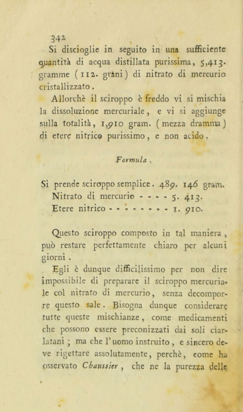 34* Si discioglie in seguito in una sufficiente quantità di acqua distillata purissima, 5,413. granirne (112. gtàni ) di nitrato di mercurio cristallizzato. Allorché il sciroppo è freddo vi si mischia la dissoluzione mercuriale , e vi si aggiunge sulla totalità, 1,5710 grani, (mezza dramma) di etere nitrico purissimo, e non acido, Formula . Si prende sciroppo semplice . 4857. 146 grani. Nitrato di mercurio ----5. 413. Etere nitrico - - 1. 5710. Questo sciroppo composto in tal maniera , può restare perfettamente chiaro per alcuni giorni . Egli è dunque diffìcilissimo per non dire impossibile di preparare il sciroppo mercuria- le col nitrato di mercurio, senza decompor- re questo sale. Bisogna dunque considerar? tutte queste mischianze, come medicamenti che possono essere preconizzati dai soli ciar- latani j ma che l’uomo instruito , e sincero de- ve rigettare assolutamente, perchè, come h* osservato Chaussier , che ne la purezza delle