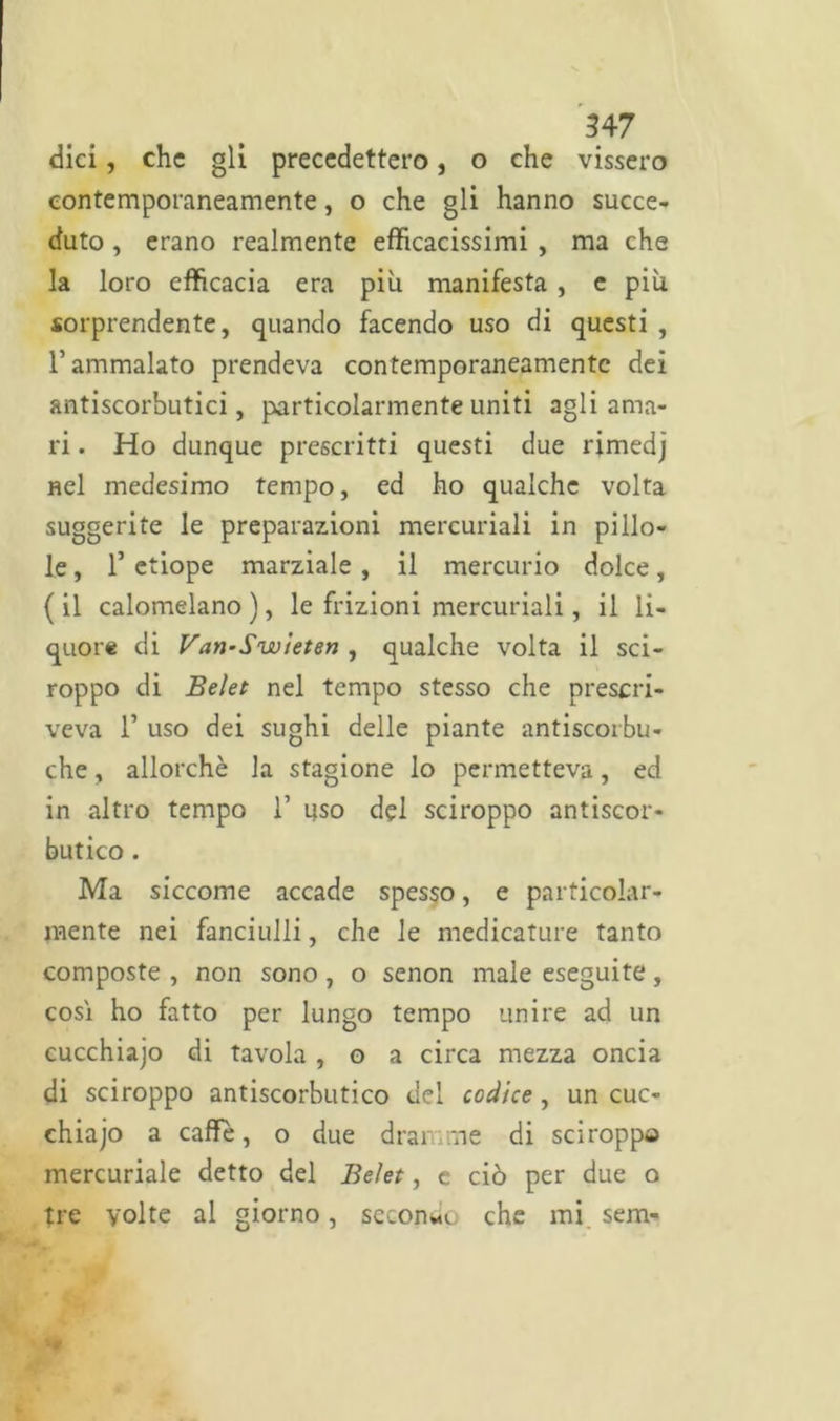 dici, che gli precedettero, o che vissero contemporaneamente, o che gli hanno succe- duto , erano realmente efficacissimi , ma che la loro efficacia era più manifesta , e più sorprendente, quando facendo uso di questi , l’ammalato prendeva contemporaneamente dei antiscorbutici, particolarmente uniti agli ama- ri . Ho dunque prescritti questi due rimedj nel medesimo tempo, ed ho qualche volta suggerite le preparazioni mercuriali in pillo- le , T etiope marziale , il mercurio dolce, (il calomelano), le frizioni mercuriali, il li- quore di Van-Swieten , qualche volta il sci- roppo di Beìet nel tempo stesso che prescri- veva 1’ uso dei sughi delle piante antiscorbu- che, allorché la stagione lo permetteva, ed in altro tempo 1’ uso del sciroppo antiscor- butico . Ma siccome accade spesso, e particolar- mente nei fanciulli, che le medicature tanto composte , non sono, o senon male eseguite, cosi ho fatto per lungo tempo unire ad un cucchiajo di tavola , o a circa mezza oncia di sciroppo antiscorbutico del codice, un cuc- chiajo a caffè, o due dramme di sciroppo mercuriale detto del Beìet, e ciò per due o tre volte al giorno, secondo che mi sem-