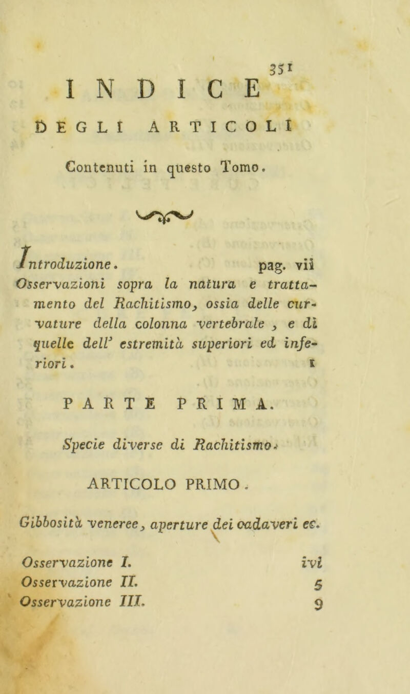 INDICE Degli articoli Contenuti in questo Tomo. introduzione, pag. vii Osservazioni sopra la natura e tratta- mento del Rachitismo, ossia delle cur- vature della colonna vertebrale , e di quelle dell3 estremità superiori ed infe- riori . i PARTE PRIMA. Specie diverse di Rachitismo ARTICOLO PRIMO. Gibbosità veneree, aperture dei cadaveri ec. Osservazione I. Osservazione IL Osservazione III. ivi 5 9