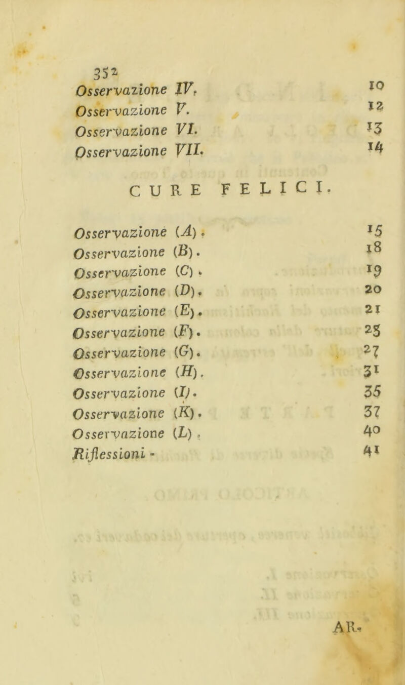 Osservazione IVt IO Osservazione V. 12 Osservazione VI. *3 Osservazione VIL 14 CURE FELICI. Osservazione (A). *5 Osservazione (B). 18 Osservazione (C) . J9 Osservazione (0). 20 Osservazione (E). 21 Osservazione (F). 25 Osservazione (G). . 27 Osservazione (H). 31 Osservazione {!). 35 Osservazione (K). 37 Osservazione (L) . 40 Riflessioni - ARi