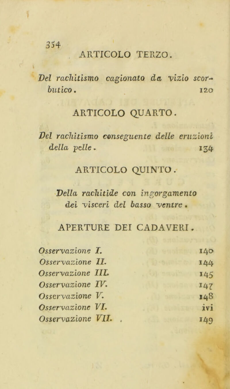 ARTICOLO TERZO. Del rachitismo cagionato da vizio scor- hutico. 120 ARTICOLO QUARTO. Del rachitismo conseguente delle eruzioni della pelle. 134 ARTICOLO QUINTO. Velia rachitide con ingorgamento dei visceri del basso ventre. APERTURE DEI CADAVERI „ Osservazione I. 140 Osservazione li. 144 Osservazione IIL 145 Osservazione IV. 147 Osservazione V. 148 Osservazione VI. ivi Osservazione VII. , 149