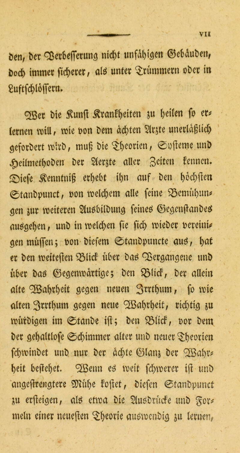 beti/ b« ^cvfceflfetutig nic^f tmfd^igcit ©ebdubeitf bedf) imm« ft(|)erei;, alö unter Krümmern ober in Suftfc^IoiTcrn. ®er bie :Kunjl Äranf^eiten ju ^eiien fo er< lernen »Ul, wie oon betn dct)ten Sirjte unerldglict) geforbert vtirb, mu§ bie t^eorien, 0i)jieme unb ^eitmcff)oben ber Sierjte aller Seiten fennen. ©iefe Äenntnif ergebt it)n ouf ben I)6cl)<ien ©tanbpunct, t»on tioelc^em alle feine 55emül)un« gen jur »eiteren Sluöbilbung feineg ©egenflanbeg augge^cn, unb in »eld^en fie fid^ »ieber bereinU gen muffen; bon- biefem 0tanbpuncte aug, ^at V * er ben n?eite(lcn 35lirf Aber ba^ QJeröCinöcnc unb über baö ©e^emioartigc; ben SSHcf; ber allem alte ^abr^eit neuen 3rrtbum, fo \vk alten 3rrtbum neue 5Ba^rbeit, ric^tt^ ju vtürbiöen im 0tanbe iü; ben ^licf, oor bem ber ö^^altlofe ©dbinimer alter unb neuer ‘$:beorten febtvinbet unb nur ber ad^tc ©lan^ ber 5Babv^f l)eit be)let)et. ^H5enn e^ \^eit fd;n)erer ift unb angejlrenötere 5)tüt)e fojlet, biefen 0tanbpunct ;^u erjleiöen/ M etn^a bie Sluöbrücfe unb goiv mein einer neueren ^^eorie auömcnbiä 5u lernem