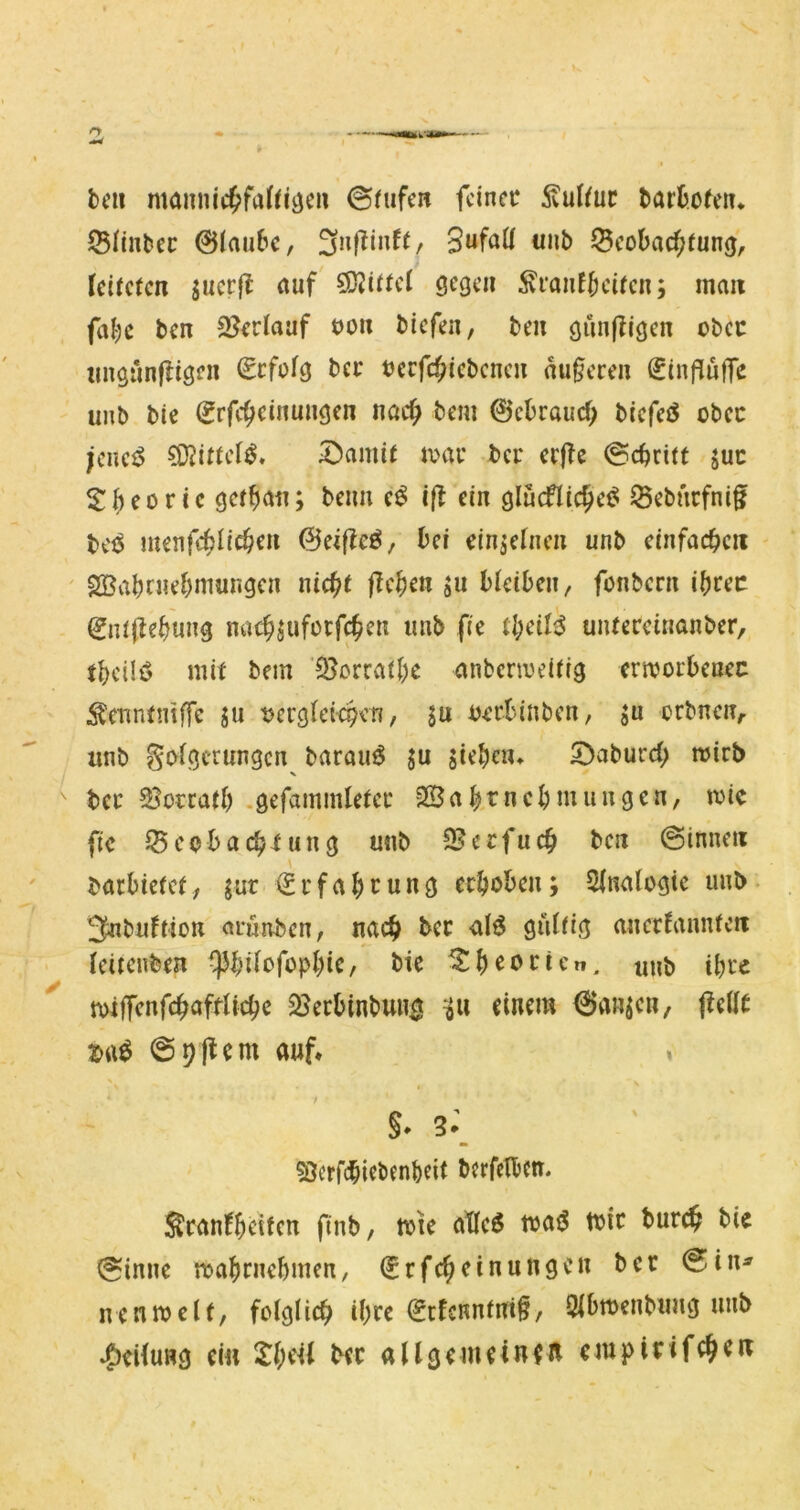 bell mannic^frtf^i^eii ©fufc« fcinec 5vulfur barbofeiu ©liubec 0(au6c, 3n|linfl/ «nb ^Scobac^luncj, Icilclcn jucrfi auf gegen ^ranf^cilcn; mau fat;e ben 9?edaaf öou biefen, beii giinjligcn obcc iingiinfligen Scfofg bei' Dccfc^iebcnen äußeren SinflufTc unb bie (Jrfc^cinungen nac^i bem 0cbraucf; bicfeö obcc jcmß ?KilteI^» 5^amil loac bei* eijTe (gereift juc S:^eoric gef^an; beim e^ i|f ein glucflic^ei^ ^ebnefnif bei^ menfcbli^en ©eifleö, bei dnäefnen unb eiufacbcii ' 2Babniebniungcn nicht fTcben ju bleiben, fonbern ibcec 0Ti(lebung nach^ufoifchen unb fie tl)cU^ unteceinanber, tbcüö mit bem ’^orratbc anbcnoeilig erioorbeuec :^C'nntmffe ju oerglet<$en, ju oerbinben, ju orbneu;. unb S^^^Öt-rungen baraufJ ju sieben* 5)aburcb mirb X bcc Soccatb .gefammletci' 2Babtnebmungen, wie fic Beobachtung mib 95ccfuch ben (Sinnen barbietet; jur (Srfabcunö ecboben; Slnalogie unb 3nbuflion arunben, nach bcc alö gültig ancdanntcu leitcnben ^]3bifbfopbic, bie ^b^oi^tcn. unb tbic toilTenfchaftltcbe Berbinbuua einem Hansen, jfellc 09|tcm auf» « S* 3^ SJerfebiebenbeit berfelbcrt. ^canfbdfcn finb, tote atlc6 toatJ toic bureh bie (Sinne toabrnebmen, (Jrfcheinungen ber (Sin^ nentoelf, folglich ibre (5cfcnntm§, Qlbtoenbmig unb Steilung ei« X()iU bec allgemeinfR empirifche«