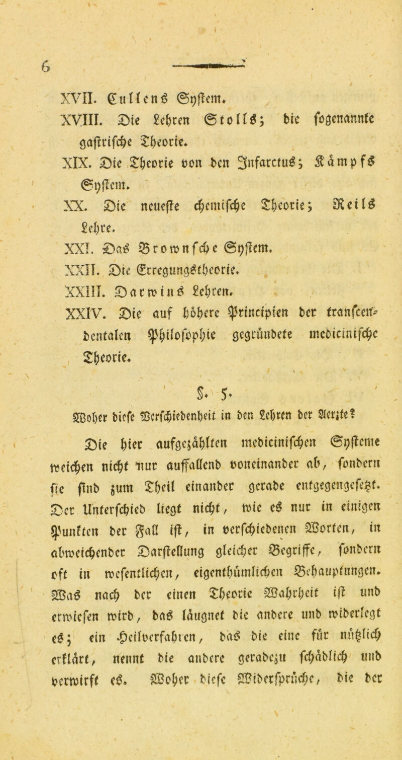 G \ V \ XVII. ^iiUcn^ Xyill. 2)ic ^c()ren @toUö; brc fögcnrtnntc öajlrifc^c Jbforte. XIX. 5^tc .SJ^eorie tjo« bcn 3nfarctu^; ^ampf^ XX. ^ic ncuefle d;cmtfc^c 2l)cociß; 3?cit^ 5el)tc. XXI. ^rotvnfc^c XXU, 5)te (Scregung^fbccrtc. XXIII. £cl;rcit. XXIV. auf I)6I)erc ^rinctptcn bcr franfceit^ bcntalcn ^^üofcpI;ic gcgtünbete incMcinifc^c , 2J)corie. ■ 5‘ SBoI)€r bicfe ^ßcrfcbtf^fabeit in I>en 2cl)ren bcr Sicrifel Die ()ier auföcjd^Ifc« mcbtcinifc^icn @p|Icnte ti?eic|>en nic^( nur auffaacnb »oncinanbcr ab, fonbcr» f(c (Inb gum einanbcc gcrabe cuföeöcncjcfc^f. Der Unferfebieb liegt nic^t, tiMc e^ nur in einigen g.'unftcn ber gaü ifl, in ücrfc^iebcnen SBorten, in at'tveicbcnbcc Darfleflung gleicbcc iSegriffe, fonbern eft in tvcfentlicbcn, eigcntbumlicbcn ^ebaupfungen* nach ber einen 2:I)eocic 2BaI;rl;cif ift imb ertviefen wirb, baö Idugnet bic anbere unb n?iberlcgt e^; ein .^eilucrfabien, bic eine für nu^KcQ crlldrt, nennt bic anbere öerabeju fc(;dblicb' unb pecttJirft e^. ?S3obff biefc 2Bibecfprncf;e, bie ber