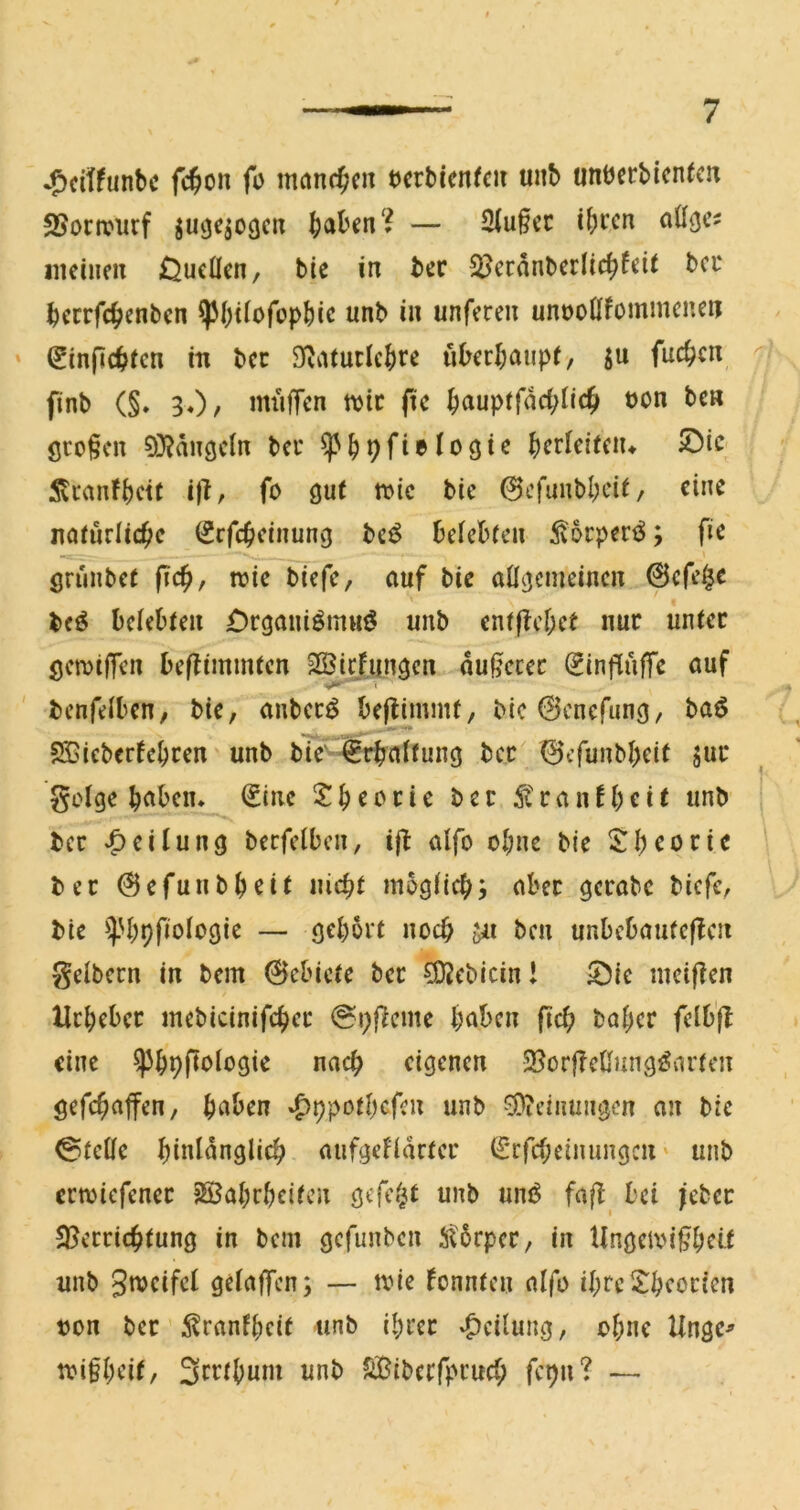 -^citfunbc fc^on fo manc^icn tcrbienfcii unb tmberbicnfcn SJonvurf juge^ocjcn f)<xhin‘i — 2Iu§cc if)i’cn oö^Ci iiieiiieu Oucücn, bic in ber ^iJcrdnberlic^fcit bcc bccrfc^cnbcn ^büofopbic nnb in unferen unooÖfommcncn ' €infic^>fcn in bcc SRiUutIe{)re ukrl;aiip(, ju fuc^cn finb (§. 30/ miiffen mt (tc ^aupffdd;tic^i üon bcn öcofcn 0}?duöcln bei* ^^pfielogic 5ti‘anfbctc ißf fo gut »ic bic 0cfuubl;cit, eine natürliche (Srfch^inuuvg bc^ betebten ^oeperö; fic grunbet fich, wie biefe, auf bie allgemeinen 0cfe^c bfö belebten £)rgauiömuö unb ent|tcl;et nur unter gewifTen beflimmten SÖi^fiingen dul^ccec (^infiufTc auf benfelbcn, bic, anbecö beflimmt, bic0cnefung, baö SCieberfebren unb ble' Erhaltung bcc 0cfunbbeit juc golge bnben* €inc 2 b c c c i c ber r a n f b r i t unb ber *C>^i^ung berfelben, ijl alfo ol;ne bie 5^bcoric ber 0efunbbcit nicht möglich; aber gcrabc biefe, bie ^^.'bhfiologie — gehört noch jn ben unbebauteffen gelbem in bem 0ebicte bcc ^ebicin! 53ie mciffen llrbebcc mebicinifchec @i)|}cme bnben fiel; baber felbfl eine ^bpfiologie nach eigenen 2?örfTcüungi?arten gefchaffen, haben »£)ppotbcfcn unb *3)?cinungcn an bic Stelle hinlänglich aufgefldrter (Srfcheimmgen ‘ unb erwiefenec Söabrbcitcn gcfe.^t unb uni^ fafl bei jcbcc Sperrichtung in bem gefunben 5t5rpcr, in UngciXM’^bclt unb gwcifcl gelaffen; — wie konnten alfo ibreXbeocien bon ber 5?ranfbeit unb ihrer «Teilung, ohne Ungc^ tbifbrif/ Sc^^ibnni unb SBibcrfpcuch fepn? —