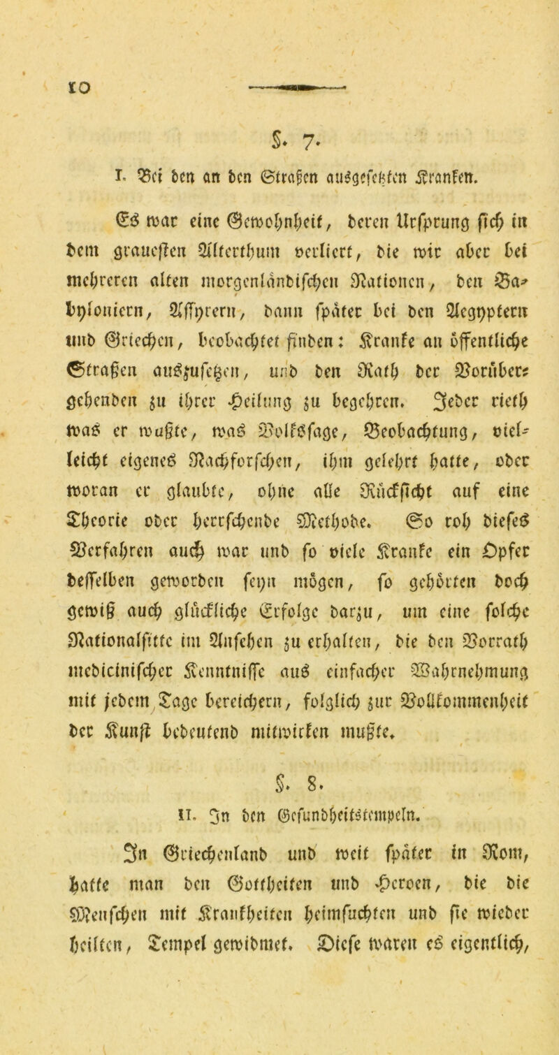 I. Q3ci fern an tcn 0ira§cn au^gefclffcn i^ranfm. (SiS n?ac eine @cmol;nl;eif, teren Uefprung fic^ in t»em grauefien Silfcrtl^um öcrlicrt, tie tt)tc aOec tei mcl;rcren alten niorgenianbifc^cn Siaticncn, ben 0 Ipfoniccn, 2(fri;rcni, bann fpatec bei ben 2iegt)pfeni tinb 0ricc^cn, beobachtet finben: itranfe an öffentliche Strafen ait^fufc^cn, unb ben ^K(U^) bcc S^orubec? öchenben ju ihrer ‘^eihmg ju begehren, n?a6 er mü§tc, ronß S>olftJfage, Beobachtung, oicl- leicht etgeneö 0?achforfchen, ihm gelehrt h^ttte, ober tboran er glaubte, ohne alle Ovücfftcht auf eine S^hcorie ober herrfchenbe 5Dicthobe. ©o roh biefet^ S^erfahren au^ mt unb fo oiele ^vranfe ein £)pfec teffelben geujorben fepn mögen, fo gehörten hoch gcmi§ auch glucfliche (Erfolge bar^u, um eine folchc IKationalftttc im Slnfchcn in erhalten, bie ben Borrath mebicinifcher ^enntniffc auö einfacher ^Wahrnehmung mit /cbern l^agc bereichern, folglich sur Bolllommenheit bec ^unff bcbcutenb mitmirlen mu*Jte^ 0 II. 3n bm ©cfunbhtit^tmtpcln. 3n ©riechentanb unb meit fpater in 9üom, hatte man ben ©ottheiten unb ‘f)croen, bie bie 5ö?enfchen mit Ä'raiilhcitcn htiinfiichlfJi iiiib fie toicber heilten, l^cmpel gemibmet, 5)icfe maren et? eigentlich.