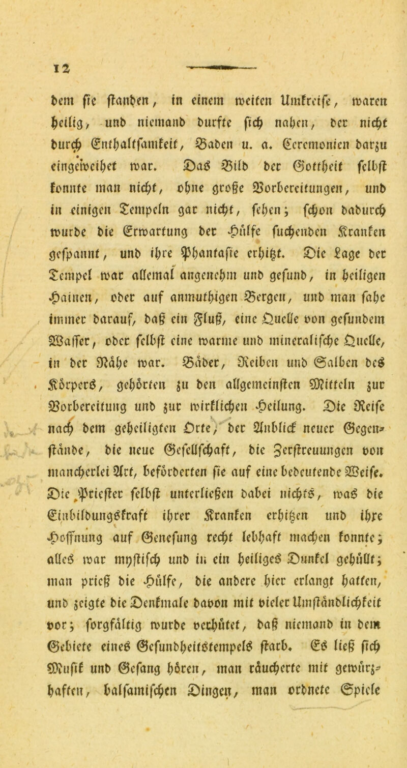 IZ tcm fie ftaiiben, in einem njeifen Umfreife, mären Seifig, unb nicmaiib burfte fidfy nn^cn, bcc nic^t bur(^ (Enf^aiffamfeif, ^aben u. a« ^'cremonien barju eingemci^et mar. jBÜb ber 0off^eit fclb|l Jemue man nic^i, ü^ne öro§e 25orbercifungen, unb in einigen Stempeln gar nic^t, felgen; fc^on baburc^ mürbe bie (Jrmarfung ber ‘^nlfe fuc^enben 5tranfcn gcfpaniU, unb i()re ^^janfafie erl)i§r. 5)ic £age ber Tempel mar ailcmai angencbin unb gefunb, in ^eiligen »Rainen, ober auf anmuii^igen 35crgcn, unb man fabe immer barauf, bag ein giu§, eine OueÜe oon gefunbem 2S3atTer, ober fclbff eine marme unb mineraüfe^e ÜueUe, in ber 9^di;e mar. Saber, iKciben unb @alben bc^ ^6rperi5, gel)brien ju ben aifgcmcinffen 9i)?ifrcln jur Söorbereiiung unb jur mirfüc^en *^cilung. ^ie DJeife na(^ bem gc^eUigien £)rfe;'*ber ^nhUä neuer @egcn^' ffanbe, bie neue (Befcüf«j>aft, bie t)on mancherlei 5Iri, befoeberfen fie auf eincbebcufenbe2Öeife* 5)tc ^*spric|fer fdhft unfcrlie§en babei nichf?/ maö bie (£inbifbung^fraft ihrer Traufen erhi^en unb ihre , t Hoffnung auf 0enefiing recht lebhaft machen fonnte; otlc<$ mar mpjlifch unb in ein heiliget ©unfcl gehuUt; man pric^ bie bie anbere hier erlangt hatten, unb jeigte bieS^enfmale bapon mit pieler Umfianblichfcit tor; forgfdttig mürbe pcrhutct, ba§ nicmanb in bem 0ebiete eineö @efunbheitötempel^ flarb« (ie^ fich ^ufif unb 0efang hören, man rducherte mit gemur^^ haften, baifamifchen Gingen/ man orbnete 0pic(c