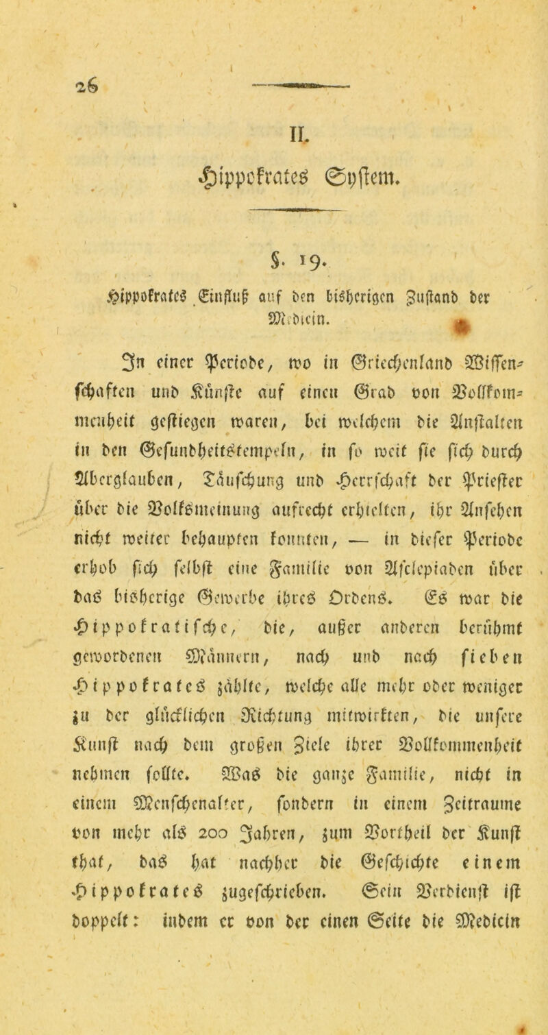 \ II. ^ippcfrate^ ©pflem. §. 19- » .^ippoFrcifc^ ,€infli{t auf ben H^^criöcn Jullonb ber ’ ^ SÖii'bicin. H 3n einer ^erlebe, tvo in 0riccf;cnfanb 235ifTen- fc^aftca unb ^ünfle auf einen 0rab t)on 2}e([fein^ mcn^)eif befliegen ^njaren, bei melcbcm tie SlnjlaUett in ben @efunbbeif^(empcfn, in fo tx»ci( fie fiel; burc^ $ibcrg(auben, Xtiufebung nnb .^cerfebaft ber ^'riefler y «ber bie S^oifemeinung aufiecbt erbieifcn, ibr Qlnfcbcn nicbf roeirer bebaupfen foiinrcn, — in biefer *iperiobc erhob (id) fdbf^ eine §ami(ic oon 2(fdcpiabcn über /> baö bibberige (^civcrbe ibreö Drbenö. n>ar bie ^ippof rai ifc^e, bie, außer anberen bernbint geworbenen 5Diamurn, nach unb nach fieben i p p 0 f r a f e ö jablie, welche alle mehr ober weniger ju ber glncflichen 9^ichfung mtfwirften, bie unferc 5iun|I nach bem großen S^de ihrer SBoÜfonunenbeie nehmen febfe, 3Ba^ bie ganje gamilie, nicht in einem ?9jcnfchenal?cr, fonbern in einem Sdtraume ton mehr aB 200 3ahren, jum 2?orfbeil ber 5lun|t ba^ hat nachher bie ©efchichte einem .^ippolrate^ jugefchrieben. @ein 2}erbien|t i|I hoppelt: inbem er pon ber einen 0eite bie 5!}?ebictn i