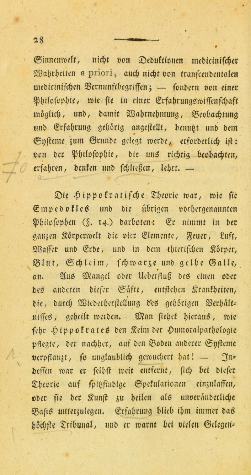 ^8 ©innemveff, ntc^f tjon 5}cbuff(oncn iiicbicinifc^er SBafjdKtfc» a priori, auc^ nic^t t)on tranfcenbcntnlcn iiicbicinifc^cn S^ernunftbcgciffen; — fonbcru eou einer ^M;tfcfo)>I;ie/ ivie fte in einer ^rfa^rung^iriffeiifd^aft in6cjlic^, unb, bamit 5ffia^rne()mun(j, ^^eobac^fung ttnb C'cfabrung gebbrig angejleilf, benu^t unb bem • _ @i))^cme jum 0cimbc gelegt t^erbe, ecfocbcrlicb i|l: teil ber ^Jbitofopbir/ bic un^ richtig beobachten, erfahren, benfen imb fch^ie^en, lehrt, — 5>ie 'Oippofratifche S^heorie a^ar, ttic fic ^mpebene^ unb bic übrigen torhergenannfen ^^hiiofebhen (§. 14O barboten*: ^r nimmt in ber ganzen ^vörpermelt bic oicr Elemente, Seuer, £uft, SBaffer unb Srbe, unb in bem thicrifeben Körper, ^(uf, ©chUim, fchitarje unb gelbe ©alle,, \ • ein. Olii^ ^Diangcl ober Ucbcrf(u§ bei? einen ober bci^ anberen biefer 0afte, entflebcn iiranlheiten, • bic, bard; SJicbcibccflcllung b’cö gehörigen SJerhalt- uilTe^/' geheilt itciben, SD?an fiehet hierauf, mic fehr ben ^eim ber .^umoralpathologic pflegte, ber nachher, auf ben i^oben anberer @i;flemc terpflanjt, fo ungiaublich gcmud;ert hat! — 3»^ beffen mar er felbfl mcit entfernt, fich bei biefer S!heoric auf fpi^.finbigc ©pelulationen einjulatTen, ober fic ber ^unjl ju heilen al^ unoecanberliche 55afi^ unter^ulegcn. Erfahrung blieb ihm immer baö h5d;fle i^ribuiial, uub er marnt bet oielcn ©elegert'