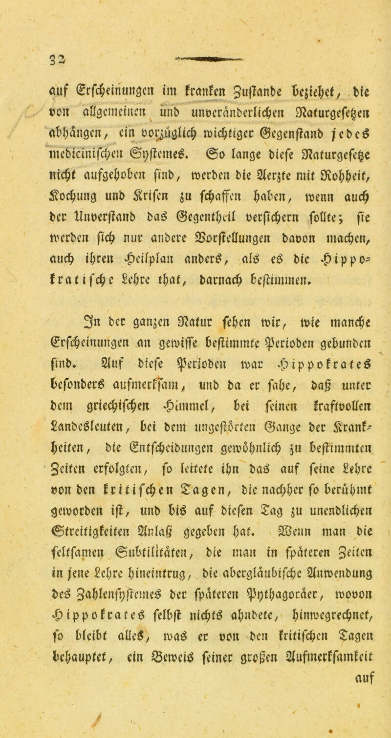 ouf ^rfcOeinunöciT im franfcn 5«f^<^nbe 5c5tel)c(, .tie t5üii aÖ^cmeiiicn unb umjcrnnberlic^jcn 3f?a(uc9efc|eii (iM)dngcn, ciiT^bo^ucjlic^ mic^tiöcc ©cgenf^anb ;cbc^ mc&icinifd;cu ©i;)^cme^, @o lange biefe 9?aturgefe§c nic^t aufgcI;ol‘cn finb, meeben bic iHerjtc mit S)iü^)()cif, 5voc^ung unb ^rifen ju fc^affen ^nben, tvenn auc^ bei* llntjcrffanb bai^ 0cgcnti)dl uerfic^crn foütc; fie n'crbcn fic^ nur anbere SJr^rjlcÜungen baoon machen, (ujcl^ i^rcu *C>cifp^nn anber^, -alg: e6 bic ^^ippo- fvatifc^c 2d)tc t^at, barnac^ beflimmen* 3n ber ganzen Statur feben mir, mie manche ^rfc^ciriungen an gemiffc bcjlimmfc ^Vrioben gebunben finb* 2iuf biefe ^Vrioben mar »^)ippofratcö befonberg aufmeeffam, unb ba er fabc, baß unter bem griccbtfcßcn *^111111101, bei feinen JraftuoUeit £anbeöleuten, bei bem ungcß5rten 0ange ber ^vranf- beiten, bic (Sntfcbeibnngen gemubnlicß 511 beflimmten ■ Seiten erfolgten, fo leitete ibn _baö auf feine £ebee V oon ben fritifeßen IJagcn, bic nacl;ber fo berühmt gemorben iß, unb biö auf biefen Jag ^u unenblicßen ©treitigfeiten Slnlaß gegeben bat» 2öenn man bie feltfanien 0iibtilifaten, bic man in fpdteren Seüen in ;ene £ebre bineintrug, bie abcrgldubifcbe Slnmenbung be^ Snblenfpßeme^ ber fpdteren ^'i)tbagorder, mooon 4>ippo!rateö felbß niebtf^ abnbetc, binn)egrecbncf, fo bleibt alleiS, maö er von ben fritifeben Jagen hd}aupt(t^ ein ^emeiö feiner großen 2lufmerffamleit auf / «