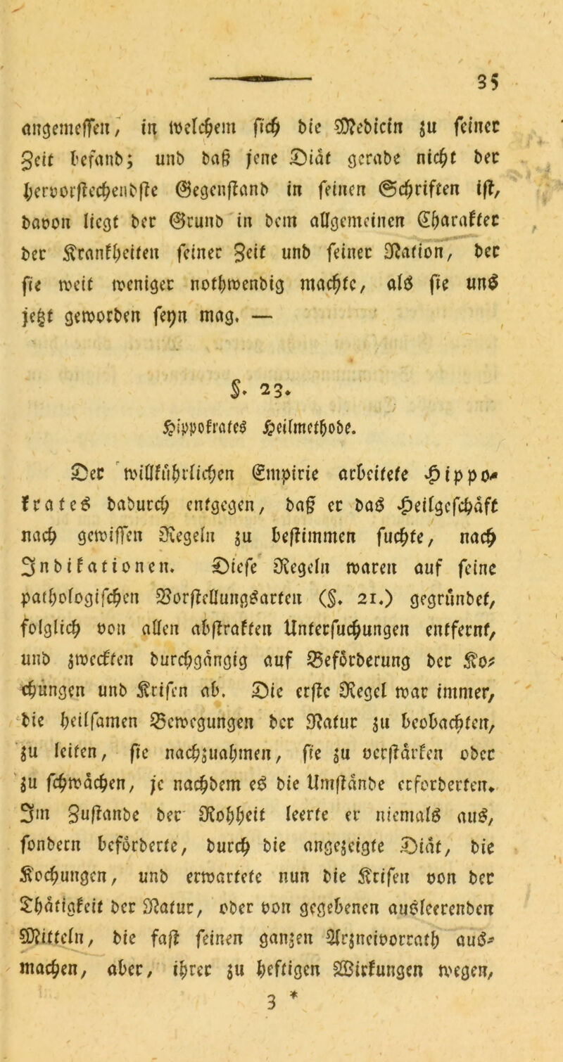 anöcrncffeii, iii itjclc^em fic§ Me ?D?cbicin ju fetncc gcit bcfanb; unb ba§ jene iDia( gcrabe nic^t bec * I;cruorfIcc^eiib(Te ©egcnflanb in feinen ©c^iriften if?, bat»on liegt ber 0cunb in bem allgemeinen ^ bec ^ranfl)eiten feiner 3<?it unb feiner Station, bec fie njcit tvenigee notl)n)enbig machte, ale^ fie un^ je^t geworben fepn mag. — ^ippofi'öfe^ ^»cilmctbobe. 25ec wiOfu^ilic^en Empirie aebeirefe »^ippo^ frate^ babureb entgegen, ba§ er »^eilgcfcbaft ./ uacb gewiffen 0vegeln ju befTimmcn fuc^te, nac^ 3nbifationen. 0icfe Deegeln waren auf feine pafbologifcb^m 25orftcUung^arten (§♦ 21.) gegriinbet, folglich oon allen abffraflen Unlerfuchungen entfernf/ unb ^weeffen burchgnngig auf ^efbrberung ber chnngen unb ^^cifen ab. 5;)ie crfle ÜJegel war immer, ^bie beilfamen Bewegungen ber Sbafur ju beobachlen, ’^u leiten, fie nachsnabmen, fie ju occ(Tdrfen ober '^u fehtt^deben, je naebbem bie Umffdnbe erfcrberteiu< 3m Suffanbe ber O^obb^i^ niemals au^, fonbern beforberte, bureb bie angejeigfe .^idt, bie - ^eebungen, unb erwartete nun bie Steifen oon bec ^bdtigfeit ber SRatur, ober oon gegebenen aui^leerenben SD?ifteln, bie fal^ feinen gan,jen Slrjneioorratb amS- macben, aber, ihrer ju heftigen SSJirfungen wegen, 3 *