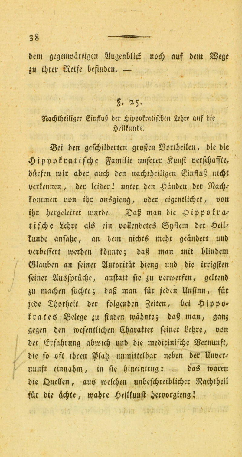 bcm 9deftigen 2{u3cnHicf noc^ auf bem 20eöe gu il;rci: Öicife befiaben. —' / s. 25.' ^^ad^f^eiliscr 0influ§ t>er ^Jippofratifc^cn auf tfe ^cilfiinbe. ^ci ben öcfc^Ubcrten 9ro§en 2}crr()cifcn, bie bie »^ippofcatifc^c gamific uiifcrei* 5^unft occfc^aff(e, biufc» wie aber auch bcii nacbfbciliöcu €inffu^ , tjerfcimcn, beu iciber l unfee bca ‘panbt’u bcc fommcii t^otx ibc ati^gicng, cbec eigcnflicbcr, t>on . ißt bcr^cleifef njurbc. man bie »^ippofea' fifc^e £cbfc üIiS ein ©üöcnbcfeö @9|Icm ber ^üU funbe anfabC/ an bem nirf)tö mebc geaubert lunb tjcckflTcrt merben Jonnfe; ba§ man mit blinbcm ' 01aubcn an feiner Sfutoritdt biang uab bie irrigf?en' / feiner 2(u^rprud;e, anfbatr fic’^u nermerfen, gefienb ju machen fuebfe^ ba0 man für jeben Unfinn/ für jebe tborbei( ber foigcnben *^ippo^ frateö ^Belege ju pnben mdbnfe; bag man, gan^ gegen ben mefentiieben ^baraficr feiner £cl;rc, non ber Erfahrung abmicb unb bie mebicinifebe SJernunff, bic fü ofr ihren ^ia| nnmiffelbar neben ber Unner-»- ^lunf^ einiubin, in fre bincimrug: — baö mären bie OueÜcn, auö melcben unbefcbreiblicber für bie , mabre ‘f'^eUfunft bc^^orgieng!