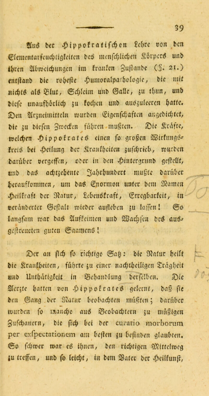 59 2(uö tcc ^ippofraeif4en £cf>rc t?on bcn ^fcnu'iUörfcuc^figfci^cn t>'i6 mcnfcfjlic^cn 5t6rpcrf5 unP i^jrcn ^Ibnjcic^jungcn im fransen 3u|?anbe (§« 2i*) entfianb tie rc^>cf?e ‘^umorafpaf&olo^ic, bic mi( aic^t^ al^ ^iut, @c(;Icim uiib 0aüe, ju ihnn, unb tiefe unaufboclict; 5u foc^cn unb aucs^ulecren 5;)cu Slrjuetnüffcln mürben (Eigcnfc^aftcn an^ebicfjtct/ tic ju biefen gmeefen fuhren mufucn. 5)ie 5vraftf/ mcld^cn »^(ppo^rafeö einen fo: SSirfungj^- ivei^ bei 4>^i!ung ber 5tranf^)ci(en jufc^ricb, mürben tarübec cergefen, eber in ben ^intcr^runb öcfTcüf, aiib bfli? acbt^cbente 3al>rbunbcct mu§re bartibcc ^)errtuffcmmcn, um baö (Snormon unfee bem 3?amen I ^eilfraff ber D^afur, £cbcm^fraff, (Ereegbarfeif, in tei'i’inbecfei: 0cf;nlt miebec auficben ju laffen I @o lanörvim mar baö 5Iuffcimcn unb ^Öae^fen beö au^-^ gc[lreuefcn guten 0aameni51 Ser an f!c^ fo riebfige @a§: bie 9^afur beift tie ^raiifbeifcn, führte ju einer nac^fbciligen Sragbdf unb UiUbafigfeif in Sebanblung berfciben. Sie Sler^fe baffen oen ‘^ippofrafei^ gdernf, ba§ fic ben ,@ang .ber S^afnr beobnebfen mn|?fen; bariibcr mürben fo manche auö iSeoboebfern ju mngigen gufebauern, bie ficb bei ber curario morboriim per exlpectationem am beften ju bepnben glaubten* 00 febmer mor e^ ihnen, ben richtigen 0)iiffelmeg iu (reifen, unb fo leicht, in bem ^atet bet -Odlfunfr, -