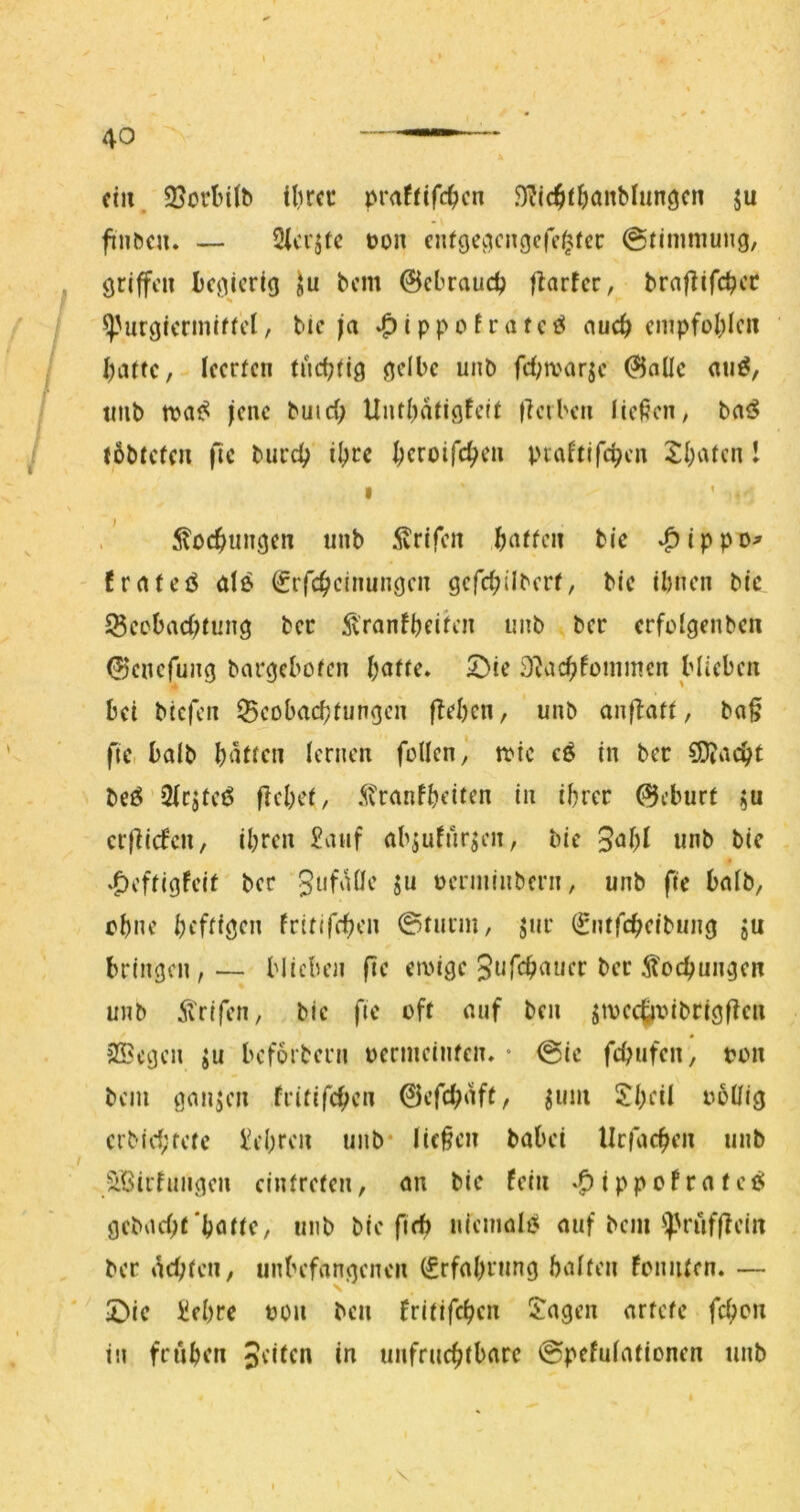 ein. ilircc praffifc^jen .^ic^l^ianMungcn ju finbeu. — Sici’jfe üon en^gec^c^9c^f^^cc (Stimmung, griffen Ijcgicrig bem 0cbraud? fiarfer, braflifcbcc ^'urgiermiffet, bic ja i p p o f r a t e ö auef) cmpfol;Icii f)attcleerten tüchtig gelbe unb fd;a'arje ^aüe an^, tmb jene buic^ Untl^atigfcit ficiben liefen, (öbtefen fic burd; i^ce ^croifc^en ptaftifc^cn 2;l;atcn I I ^pc^ungen unb 5vrifcn f)atfen bie ^ippo^ ' frnteö de Srfc^clnungcn gcfc^ilbert, bie ihnen bie Secbad)tung bec 51'ranfbeih’n unb ber erfolgenben 0cncfung bargebofen hotte. 5)ie 3^achfommen blieben bei btefen Beobachtungen flehen, unb onflott, bo§ fte, bolb hdten lernen füllen,' toie cö in ber flocht bee 2lcjfeÖ flehet, iivranfheiten in ihrer (SJeburt erfiiden, ihren £vuif objufur^en, bie unb bie *Oeftigleit bec gufolle ju oerminbern, unb fte bolb, ohne heftigen fritlfchen ©türm, jur (gntfeheibung ju bringen,— blieben fie emige Sufeh^uer ber ^tochungen unb Ä'rifen, bie fie oft ouf ben jivechtvibrigflen Siegen ^u beforbern permeinfen. « ©ie fchufen, pon bem gongen fritifchen 0cfchoft/ ^um Jheil PoUig erbichtete lehren unb* liefen bobei llcfochen unb / i'öirhingen cintrefen, on bie fein »^ippofrote^ gebod;f‘hotte, unb bie fi(^ niemoB ouf bcnp}>rüfflein ber ochten, unbefongenen (Srfohrnng holten loniUcn. — ©ie Üehre POn ben tritifc^cii Stagen ortete fchon in frühen Jeilcn in unfrnchtbore ©pefulotionen iinb