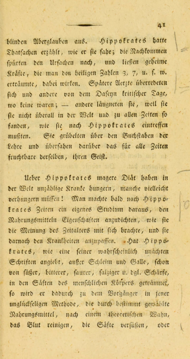 } Hi^^cu 5(&iTciIauK'n .f)ippofr(tfciS l^affe \ 5:l)affac^cn crjdMf, ti'ic er fte fa^e; Me J)^ac^fonnncn fpurfen ^cn llrfad^cn m6), unb licken geheime ^'rdüc, bie inaii b«i beidgen gvifjlcn 3, 7, u. f. vo» erfrdiinitc, bvibei ivirfcu. @pdtcre Sicr^fc ubcrrcbcfcn ftd) unb anbere t?on bem £)afcpu fritifd;cc $:agc, a'o feine ujaren j — nnberc Idmjncten fie, a^ell fie fic nic^C überall in ber 25clf unb ju aflen fanbcii, aic fie nac^ *^ippofratei^ etufrcjfcn muffen. 0ie grübelten über ben ^iic^ffaben ber £el)re unb uberfaben baraber baö für alle fruchtbare berfclbcn, il;rcu 0eiff* lieber ^ippofratet^ magere 5!)idt haben in ber 5Bclt uujdbltge 5\ranfe bungern, manclK üiellcicbt terbungern miitTen 1 ^an machte halb nach ‘^ippo- . ' t fratet^ eigene^ 0tuMum barauö, ben j SRabrungemiffcln ^tgenfehaffen an^ubichten, rote fic bie sjjjcinung betf gcitaltcrt? mit fich brachte, unb fic barnach ben ^ranfheiten anjupaffen. ^^ippiy frateö, wie eine feiner mabrfcheinlich undchfen 0chriften angiebf, au§cr 0cblcim unb 0aÖe, fehen bcn fu§er, bitterer, faurer, faltiger u. bgl. 0chnrfe, in ben 0dften bc^ mcnfdjlichen 5lürpcri? getrdumef, fü mirb er bciburch ju bem 25orgdnger , in i'cncc unglncffeligen ^Oietbobe,, bie burch beftimmt geravüdtc Slahrung^mittcl, nach einem tbeoretifeben 2Babn, ' < baö ^5lu( reinigen, bie 0dftc uerfüHen, ober ^