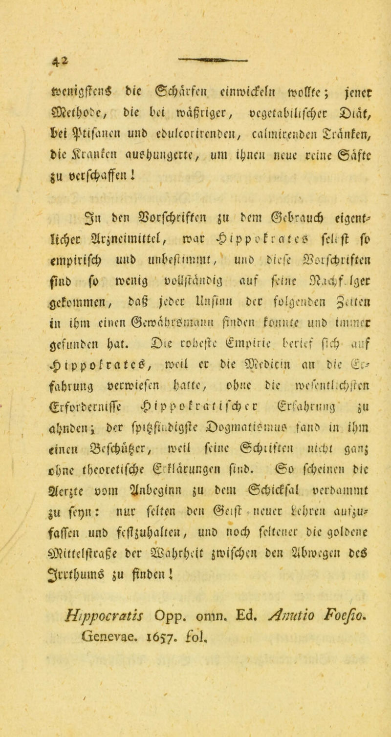 / ft?cniöf?cn<5 bic' 0d;aifcn cinrntcfcfn ttJcITfc; jener ?Ö?e(^o^c, t>ie bei rcd^riger, t)c9ctabilircf;ec 2)JiU, tei ^'tifiincn unb ebulcorircnbcii, calmireiibcii S^rdnfen, bic ivranfen ciuebuiidcrte, um ibneu neue reine @dfic ju becfc^affeu l / \ 3n ben 2>ocfc^riffcn ju bem ©ebraueö eigenf^ lieber Oicancimiitcl, n?ac ‘^jppefrate? felifb (o empirife^ unb unbcflnnmi/ unb biefe S^otfebrifien finb fo menig üoUrfdiiMfj nuf feine S^acff.ltjec gefemmen, bn§ jebec Unfuiii bec folöcnben iw ibm einen ©eirdbeemaiui finben fciiiue uiib tiiimec gcfiinben i)at. ^ic cobeflc i£mpirie berief fitf> auf ^ippofratc^, meil ec bic Siebtem an bie iic' fabrung penpiefen bafie, ebne bie mefentiici^ifen (Erforbermffe v^ippofräiifcbec ^rfabnnuj’ ju , öbnbciii ber fpi^finbigfic 2)ov)mnfi?inub fanb in il^in einen 53efcbn|er, iveü feine @cbüftcn niitt gan| ebne ibcoieiifcbe SiHdningeii finb. ^ @o fcbcinni bic 2(crjfe bom ^jnbeginn jn bem ©cbidfal nerbammt ju fcj)n: nur fefien ben 0eift • neuer h’bren aufju^ falTen unb fefl^ubaircn, unb noch feliencr bie golbenc ^}?iifclflcafe ber 3Bal>rbeit jmifeben ben Sibmegcii bcö 3ri*fbumö SU ftnben! Hippocratis Opp. omn. Ed. Anutio Foeßo, Genevae. 1657. £oI,