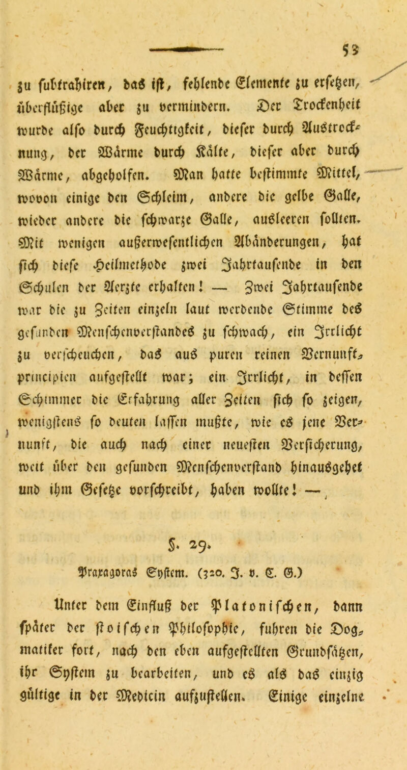 ju fuI'traBiren, bad ifl, fe^ilenbc (^(emenfe ju erf»;^eiv iiOcrflußiöc abcc ju ücrmtnbcrn. iDcc $:rocfcn^cit tvurbe aifo bucc^ gcu(^ti3fcit, bicf« burc^ 5(u^trc(f^ nung, bcc SBarmc burc^ bicfcr aber burc^ SBdrmc, abgebolfcn. Si)Jan beftimmfe 3)iitrcf, tvooou einige ben (Sc^ieim, anbere bic gelbe 0aOe, tviebec anbere bic fcba>ar^e 0aÜe, auöleeren foÜJcn» S[JJit ivcnigcn au§erwcfcntlic^cn 2lbdnberungen, ficb biefe ^ciliiicrbobe jnjci fjabrfaufenbe in ben ©cbulcn bec Slcr^fc crbalicnl — 3«^ei S^^b^tnufenbe tViU bic 5u Seiten einzeln laut njcrbenbc @timme bc^ gcriinbcrt ?0?cnfcbcnüec)Tanbcö ju febttjaeb, ein ju ocrfcbcucbcn, ba5 auö puren reinen 2Jernunff;» priucipien aufgefleHt tt)ar; ein- 3^vUc^t^ in belT^n 0cb(mmec bic iSrfabrung aller Scitm ficb fo jeigen, tvcnigllcni^ fo beuten lajTen mu§te, toic cö (ciu 3Ser^- iiunft, bie auch nach einer neueflen 33crficberung, tocit über ben gefunben ?D?cnfcbenoer|!anb binauögebet unb ibni 0efe$e verfepveibt, ^aben toollteJ —^ S» 29. ?3ra;:a^ora3 0t)(icnt. (?2o. 3. 0. @.) ilnter bem €influ§ ber ^latonifcbcn, bann fpdtec bec f?oifcben ^bilofopbic, fuhren bie S^og^, matifer fort, nach ben eben aufgef^cHten 0runbfd^cn, ibt* ©bf^cin ju bearbeiten, unb e^ al^ ba^ einjig gültige in bet CO^ebicin auftuf^ellen* Einige einjclne