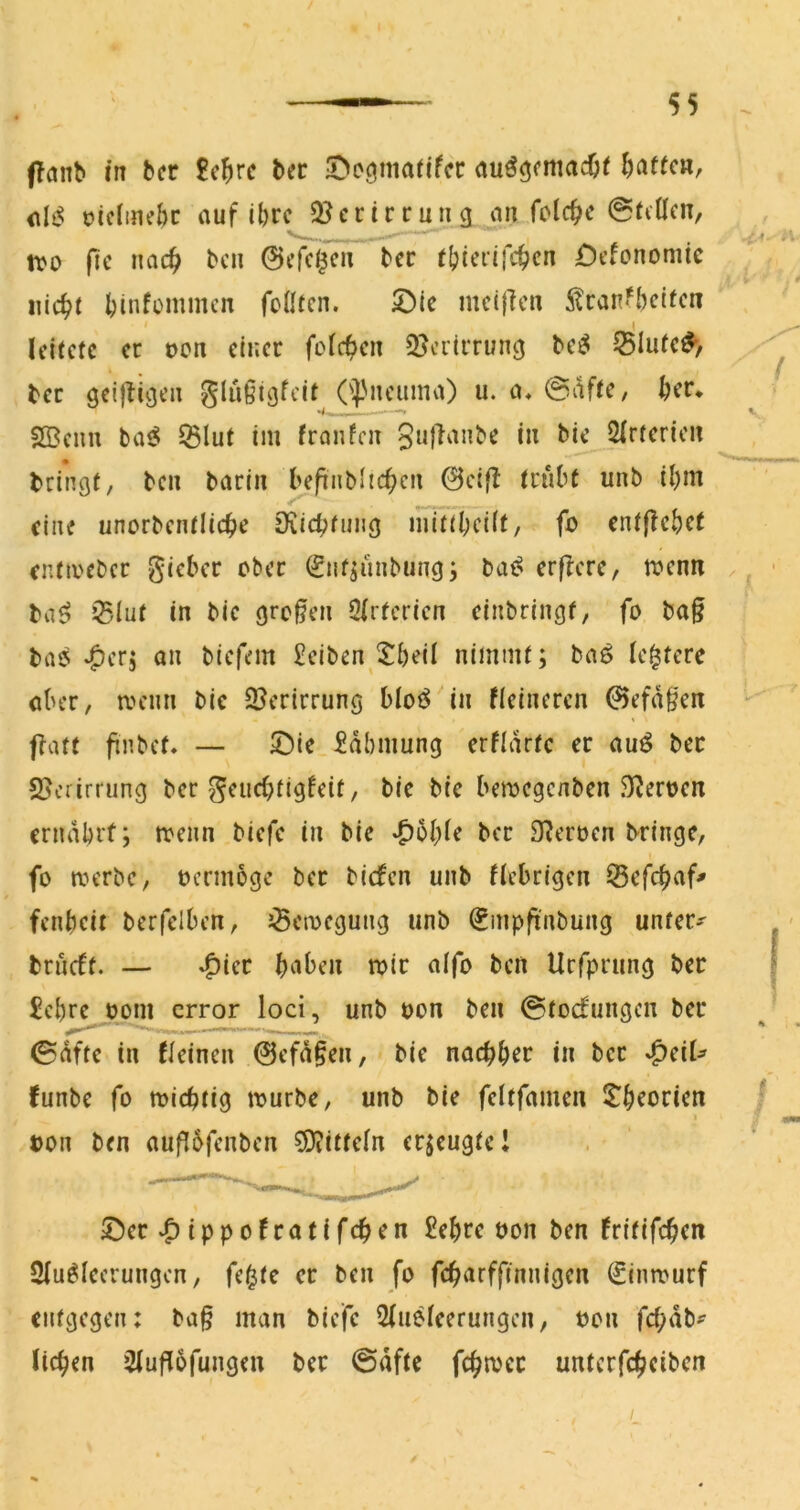 (Tanb in ber 8c^rc bcc 5>cömarifcc auö^cmacOi Mafien, oiciinebc auf il)rc S^ccirrung an folc^e @(fÜcn, v^. , tvD fic noc^ ben ©cfcl^cn bcc ((^terifc^cn £)t’fonomic I)infümmcn fcÜfcn. mcijicn 5^can‘bcifcn leitete er oen einer folcf)en OJeriiTun^ be^ Slute^, ber geijtiöen glüßigfcit ('J^neuma) u. a, @afte, SBeim ba^5 Slut im franfcn guflanbe in bie 2lrterien bringt, ben barin befinbltcb^'t 0cifl trübt unb il)m eine unorbentlicbe iKicbfiiiig mittl;eÜt, fo entflcbef entivebcr gieber ober (gnf^iinbungj bat^ erflere, menn ba^ 35Iut in bie großen Ölrfcricn cinbringf, fo ba§ biiö ‘Offs an btefem £eiben 5^5eil nimmt; baö leerere aber, meim bie 2?ertrrung blot^ in fieineren 0efdgen flatt finbet. — ©ie £dbmung erfldrtc er auö bec 25crirrung ber geuebtigfeit, bie bie bemegenben 3?ert>en erndbrt; rreiin biefc in bie *^oble ber 9?eröen bringe, fo roerbe, oennoge ber biefen unb fiebrigen 55cfcbaf# fenbeit berfclben, JÖcroegung unb ^mpft'nbung unfern brueft. — ^icr haben mir alfo ben Urfprung bec £cbre^j)m error loci, unb uon ben ©todfungen bec 0dftc in fleinen 0efd§en, bie naebbec in bcc ^dU funbe fo roiebtig mürbe, unb bie feltfamen l^b^oricn ton ben auflbfenben 0D?itteln eejeugte! 5!5ec «Oippofratifeben £ebce öon ben fritifeben Slu^lccrungcn, fe^te er ben fo febarffinnigen €inmurf entgegen: ba§ man biefc 2(ueleerungcn, bon febdb^ lieben 2luf[6fungen bec 0dfte fcbmcc unterfebeiben /