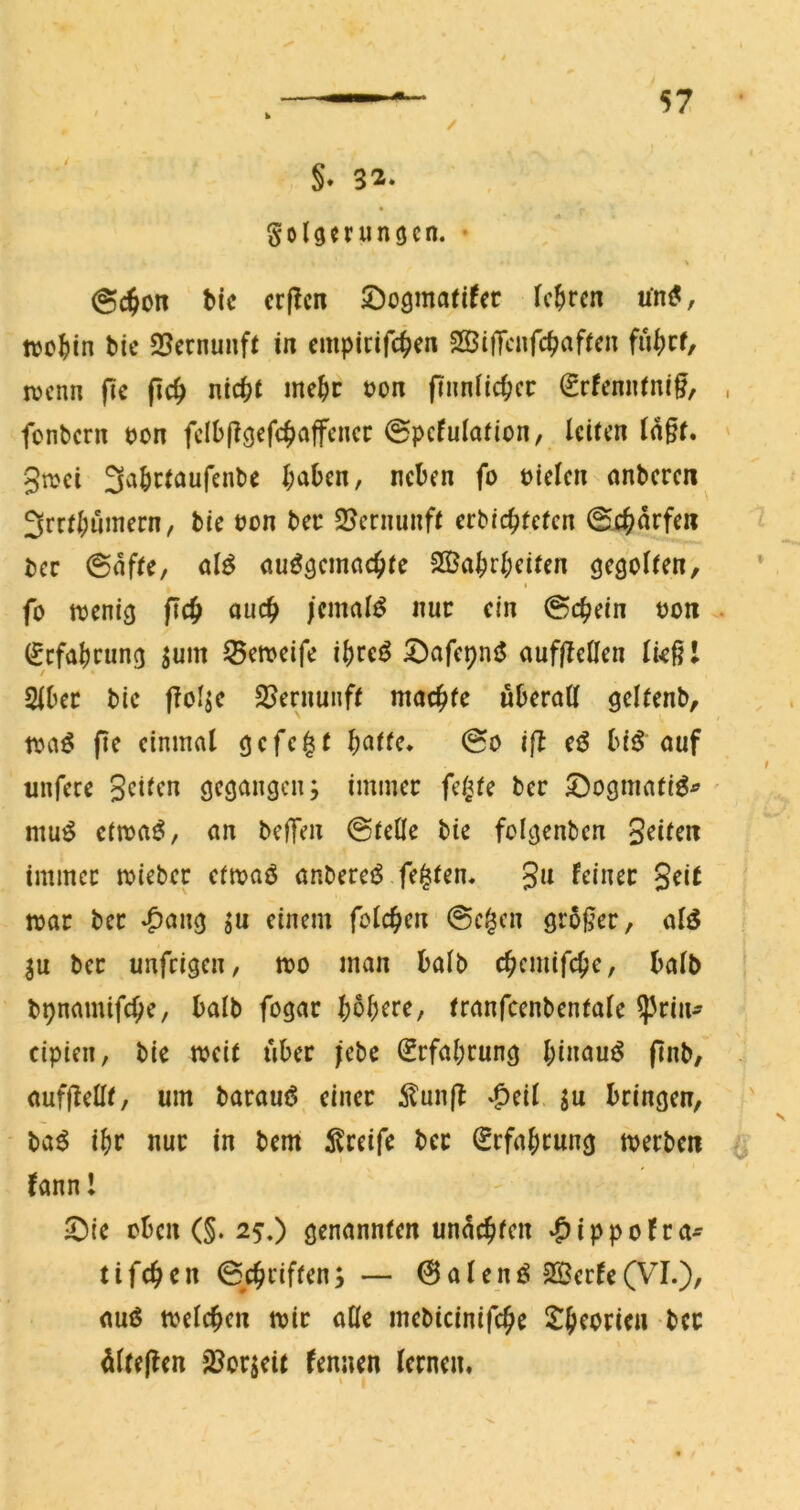 / §. 32. Folgerungen. • V @($on bic crflcn öogmarifer lehren uni?, wo^in bic 2?crnunfr in cmpirifc^^en 2Si|Tcnfc^afrcn mnn fic (ic^ nicht mehr uon finnlichcc ^rfenntnig, fonbern uon fclb|?gefch^^fFt’”<^^^ 0pcfula(ion, leiten ld§t. 3n>ei 3abctaufenbe haben, neben fo Dielen anbere« 3rrtl;uinern, bie Don bec 2?crnunft erbichfefen ©ehdrfen ber ©dfte, al^ ausgemachte 23[?abrbeiten gegolten, I fo menig f?ch auch /cmalS nur ein Schein oon . (Jcfabrimg jum ^emeife ibreS 5^afepnS auffteHen ließl Slbec bic flol^c SJernunft machte überall gelfenb, toaS pe einmal gefegt batte. @o ip eS biS'auf unfere Seiten gegangen; immer felgte ber S^ogmatiS^ ' muS etmaS, an befTen ©teile bie folgenbcn Seiten immer mieber ctmaS anbereS festen. Jit mar ber ♦C’ang ;u einem folchen @c$cn großer, als |u ber unfeigen, mo man halb chcmifche, halb bpnamifche, halb fogar b^b^te, tranfcenbentale ^rin- cipien, bie meit über jebe Erfahrung binauS pnb, aufpellt, um barauS einer ilunp ^^eil bringen, baS ibr nur in berni i^reife ber Erfahrung merben fannl !Oic oben (§. 25,) genannten undchten »^ippofra^ tifchen ©chriften; — 0 a l e n S 2Berte (VI.), aus tvelchcn mir alle mebicinifche Sheorieu ber dltepen 2Jor;cit fenuen lernen. •V