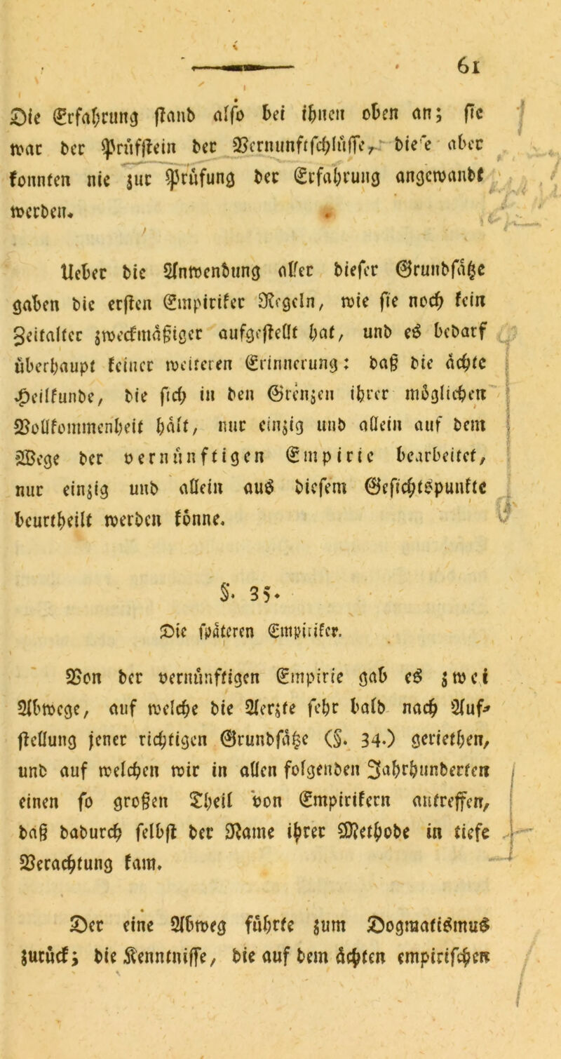 ^rfaf;cun3 (Taub alfo bei ibncii oben an; fic | mt bcc ^riifftein bec^^cr^frfcblnlUV bie e - fountcn nie $uc ^rufung bec Scfabruiiö anacivanb« ^ tvccbeiu \ ^ Ucbec bic 5(nnjcnbunc| at^ec biefer 0runbfd§c gaben bic crfTcn ^mpicifec 'O^egeln, wie fie noch fein Seitaltec jtDecfmdfiöer aufgf|?eÜt baf, unb eö bebarf ij uberbaupt feiner iveireren Erinnerung: ba§ bie debic ^eilfunbe, bie ficf; in ben ©rennen ihrer mdglicben'/ SJoüfümmcn'beii bdif, nur einzig unb aüein auf bein 2Bege ber t? er nun fügen Empirie bearbeitet, \ mir einzig unb atlein auö biefem 0eficbt^puuftc . 0 beurtbeilt »erben fonne. §♦ 35- ^)tc fpatcren Enipin'fcr. 7 I SSen ber »ernunftigen Empirie gab e^ d»c,l 2(b»cgc, auf »eicbe bie Qferjte febr bafb- nach 2(uf» fieüung jener riebfigen 0runbfd^e (§. 34O gerietben, unb auf »elcben »ir in allen folgenben 3abrbunberfen einen fo großen $!beil bon Empirifern autrefen, ba§ babureb felbfl ber 3^ame ib^^c 50?etbobe in tiefe SSeraebtung fam. i S)ec eine Sfbweg fubrfc ;um ^Dogmafiömu^ jucnef; bie dlcnnmifle, bic auf bem debten empirifeben