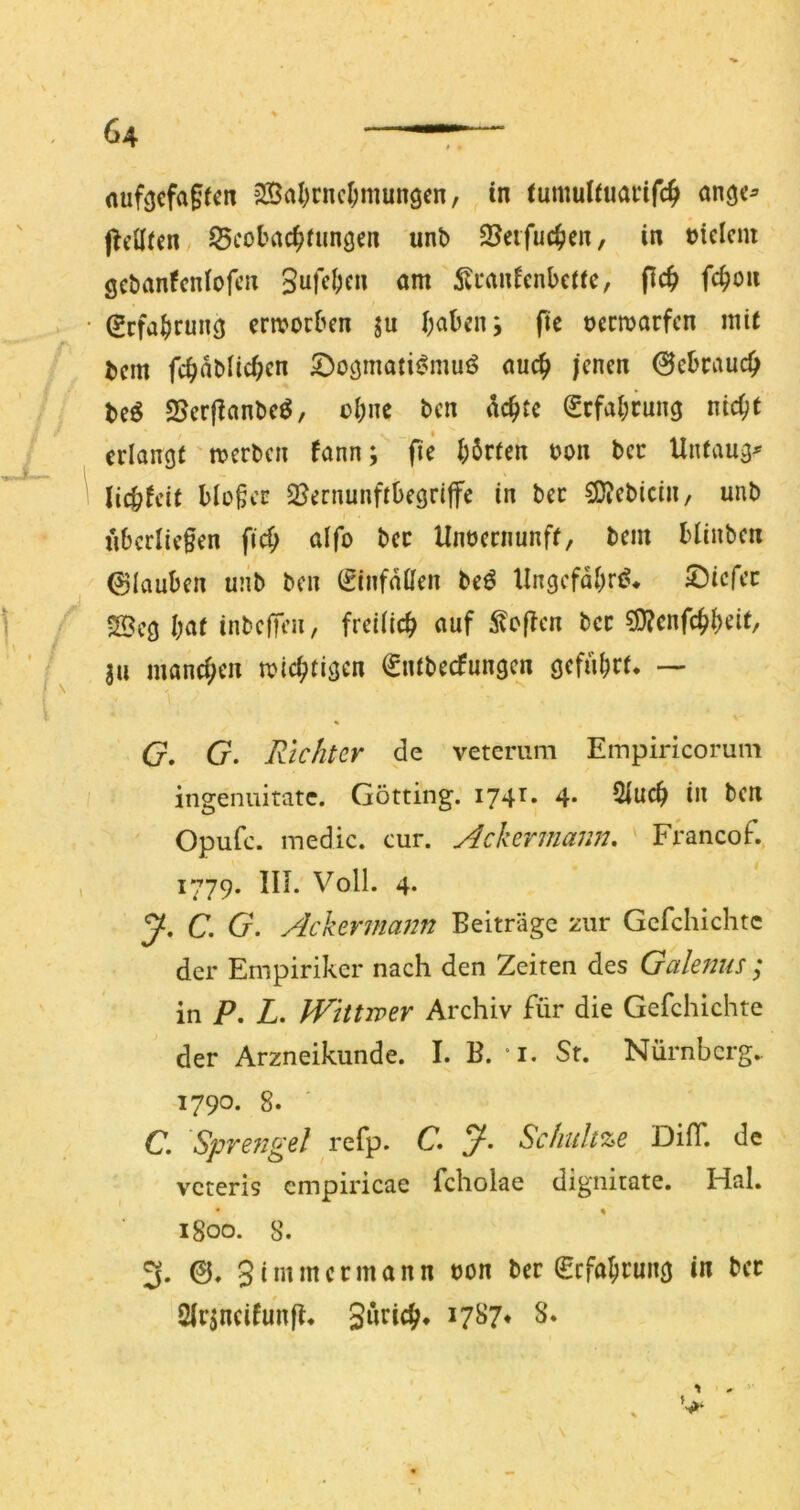 nuf^cfagfcn 2Öa()cncl;mungen, in iumuliuai*if4 f^eüicn, S5cobrtc^fungen unb 95eifuc^cn, in melcnt gcbanfcniofcn 5li*anicnbcttc, flc^ fc^on (Srfabrung erworben ju haben j fte oerwarfen mit bem fehnbüchen 5)oömatii?mui^ auch jenen 0ebcauch beö 25erjfanbe^, ohne ben achte Erfahrung nicht erlanöt' werben fann; fie harten oon bec Unfaug^ lichfeit bio§cc 2?ernunftbegriffe in bec 5D?ebicin, unb übcriiefen fich aifo bec Unoernunff, bem blinben glauben unb ben (ginfailen beö Ungefähr!?* S^iefee SBcg hnt inbeffen, freilich auf Stoffen bec ?9?enfchheit/ ja manchen wichtigen ^ntbeefungen geführt* — G, G. Richter de veterum Einpiricorum ingenuitate. Gotting. 174t. 4. 2iuch in ben ' Opufc. inedic. cur. Ackermann, Francof. 1779. IIL Voll. 4. J, C, G. Ackermann Beiträge zur Gcfchichte der Empiriker nach den Zeiten des Galenus ; in P, L. kVittwer Archiv für die Gefchichte der Arzneikunde. I. B. “i. St. Nürnberg.. 1790. 8. C. 'Sprefigd C Scfiultze DilT. de veteris empiricae fcholae dignitate. Hai. 1800. 8. 3. 0. Simmeemann oon ber Befahrung in bec Sirjncifunji* Sprich* ^7^7* S* *1 V