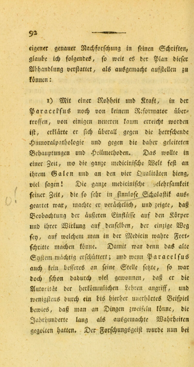 eigen« öcnnuec S^rtc^fcrfc^ung in feinen &ä^üft(Uf öiaube ic^ foigenfceö, fo trete cß bec ^lan biefee * Sibitanbiung rerjTatief, d6 au^gemac^e aufi?eücu ju fömicn: i) 5Ö?it einet IKobbeie unb Straff, in bet ^aracebfii^ noc^ ren feinem 9v:formatoc über- treffen, ron einigen neueren faum erreicht irorben ift, crflartc ec fic^ überali gegen bic iKcrfc^enbe ^umoraipatbologic unb gegen bic babec gefeiteren ^ebauptungen unb ^cifmerbobem moflre in einer bie ganje mebicinifc^c Sßcfr fefl an ibrem @alen unb an ben riet Üuafirdren bieng, rief fagen! !Öic ganje mebicinifebe ..efebrfamfeit feiner bie fo febr in (tnnlofe 0ifeola[?if au^? gearret trat, maebre ec oeraebtfieb, unb geigte, ba§ 35eobacbrung bec anderen (SinfTufTe auf ben ^orpec imb ibcec -2Bicfung auf bcnfclben, bcc dnjige 2Beg fep, auf trelcf;em man in bec ^jebtein mabre gocr^ febeitfe macben fonne* ^amir amr benn ba^ afre ©9ftcm nidcbrig eefeburrerr; unb trenn ^Ueaedfuö aiicb fein befece^ an feine @reUe fe^re, fo tror bücb febon babuccb rief getronnen, baß ec bic Sfurcrifät bcc brcfbmmficben £cbcen angeiff, unb trenigjlcnö buccb ein bi(S biecbec uuecb6cfeö fBeifpiel betrieb, baß man an gingen ^treifefn fönnc, bic 3al)cbunbertc lang af^ aueigemacbfe SBabebeiren gegouen ©er gorfcbungt^gei|f irurbc mm bei