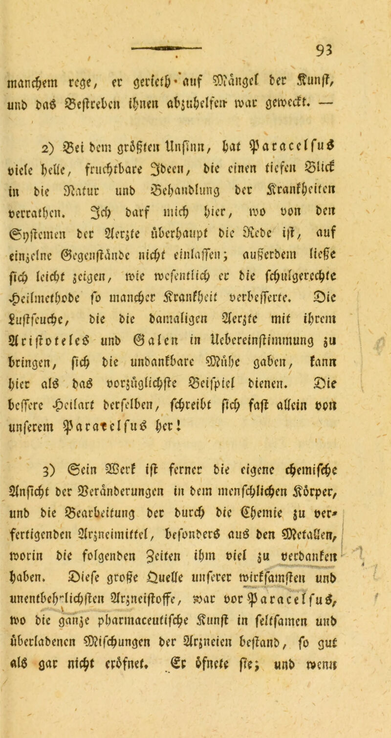 manchem rc^c, er ö^rietö''«iif 33ian3cr ter ,fun(T, unb ba^ Seflrelcn i^'ne« obsu^elfcir anir — 2) 35ei bem gr5§fe» llnfüm, ^aracclfu^ t)ic(e teile, fruchtbare 3been/ Mr einen tiefen ^iid in bie SRvituc unb ^cbanblung ber 51'ranfteifen terratben. 3fh barf mich hier, m t>on ben @9fremen ber 5lerjte überhaupt bie 0?cbc i|f,^ auf einjclne 0egeufli'inbe nicht einlaffen; außerbem lie^e fleh leicht jci^en, rote mcfentlich ec bie fchulöercchte ^eilmethobe fo mancher 5vranfheit uerbe||erte. 0ic Juftfcuche, bie bie bamaligcn 2(er^tc mit ihrem Slrif^oteleiS unb 0alen in Ucbcreinllimmung $u bringen, ftch bie unbanfbare ?D?ubc gaben, fann hier alö .baö oorjuglichfie ^eifptcl bienen» 5^ie belfere *CJcilart berfelben, f(ü)mht fleh fa|f allein botl unferem a r at e l fut? her I / I » 3) (Sein ®erf ifl ferner bie eigene chemifchc Slnficht ber S5erdnberungen in bem menfchlichen ilorper, unb bie Bearbeitung ber burch bie €hemie, ju uer^ • fertigenben Qlrjneimittel, befonberö auö ben ?!)?cfa{len, I aorin bie folgenben Seiten ihm t>iel uerbanfeit*^ haben» S)iefe gro^e Ouelle nuferer mirffamffen unb unentbeh''lichl^en Slrjneiffoffe, »ar bor^aracetfu^, tt>o bie gdnje pharmaceutifche ^vun(l in feltfamen unb uberlabenen sDJifchangen ber Slrjneien heffanb, fo guC ^ al6 gar nicht crhfnet* ßf hfnete fte; unb mnn