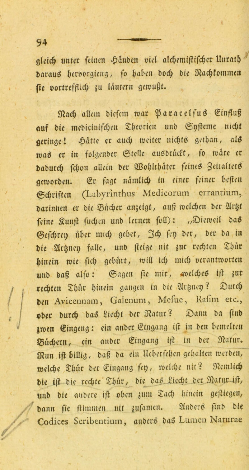 gleich unt^r feinen Rauben üicl afc^emfflifc^er Unrat^ ' barauö ^ereorgieng, fo l^alnni boc^ bie S^ac^femmen fu t>otnefflic^ SU Idufern gfn?u§t. 2iJac^ allem biefem n?ac ^acacclfu^ Hinflug ouf bic mebicinifcl;eu ^^^certen unb @i)fTeme nic^t geringe! ^düe ec auc^ tveifer nic^tö getban, al^ tvaö er in folgenbcc ©feile au^bru(ft, fo todre er babure^ fc^on allein bec 2ßol;libdfec feinet geiiaker^ geworben. de fagt ndmlic|> in einer feiner beflen ©ebrifien (Labyrinthus Medicoriim errantium, barinnen er bie ©nebec anjeigt, au9 wclcben ber feine 5tunfl fueben unb lernen foO): ,/5!)ieweil boö ©efcbrfi) 3^b b’P bie 2lr§nc9 falle, unb (leige nit jur reebfen tbuc hinein wie pcb geburl, will icb micb oeranfworteii unb ba§ alfo: ©agen fte mir, *u?elcbe^ i(^ suc rechten binein gangen in Me Olr^nep? ©ureb ben 'Avicennam, Gaienum, Mefuc, Rafim etc., Dbec bureb ba<^ liieebt ber Statur? S)ann ba finb Swen ^ingeng: ein anbec (ringang ifi in ben bemelten Suchern, ein anbec Eingang i(l in ber Statur. SWun ijt billig, ba§ ba ein Uebeefeben gebolfen werben, welche l^bur ber (Eingang fcp, wcldw nit? ^J^cmlicb bie i(l bie rechte S^bnr, bic bg^._.^iecht bec Dvafur ijl, unb bie aubere i|l oben s«»n 5:acb binein gejiiegen, bann fie (Timmen nit sufamen. 2lnberf^ finb bie Codices Scribentium, anbert^ baö Lumen Naturae