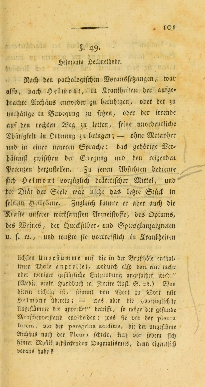 ^clmont^ ypcilmctöobc. ^cn pafl^ologifc^cn S^ßran^fcr^un^en.. mv • dfo, iiac^? ^clmonf,- in ^lranfl)eitcu bcc aufge^ lKttd}tc Slcc^auß cnfircbcc ju becu^igcu, ober bcc ju init^atiije in Bewegung ju fc^cn, ober ber irrenbe auf bcu cec^fen 2Bcg ju Icifcn, feine unocbentlicfjc S^Önftgfeit in £)rbniing ju bringen;— ebne ^eiapber unb in einer neueren ©prac^e: ba^ gehörige 33er* I;alrni^ Stvifeben ber Erregung unb ben reijenben ^ofcn;en berjuflellen» ' ^h(id)Un bebtenre ' ficb -f)elmonr oorjugiieb biiUerif^er 9)?i(fcl/- unb’^ bic ^iat ber @eelc tv»ar nieijr baö le^fe @rii(f in feinem v^eüplane. fannfe er aber auch bic Iviaffe unferer tvirffnm|?en 3(r;neif?offc, bcfS £)pium^, bei? SBeiiicf^, ber Ouccffilber'unb @piei^g(ansarjneicn II. f* IV., unb tvu§re fie vorrreff^ieb in 5lraufbcifcii licbfien Ungefrumme auf bic in ber ^riirt()6ic entbaf# trnen 5ti)ci(e anprcUci/ lyoburcb alfo bort eine nui?r ober ipcniger gcfabrlicbe 0U;«nbung angcfacbct^ wid. (’Xiicbic. praff. .^anbbuef) JC. Bincitc 5lu|T. ©. 28.) S3as bierin richtig ife, fnimnt ron ^Öoit ju ^ort mit ^Jclniont ubcrcin; — waiJ aber bic „uorjüglicbilc Ungeftumme bic onpreUct^' betrifft, fo n<cgc ber gcfur.be 9?icnfc(icnycrftanb entfrbeiben: .ivaö fic oov ber plem-a fnrens, ücr bCr peregrina acidita«, bic bcr UligefiuntC ’ Sircbiiuö naef) bcr Pl eura • febieft, für; oor icbem ffcb bintcr (Oipfiit pcfficctcnbcn JDogmati^mu^, b^nn cigentlicb porau^ ^abc ?