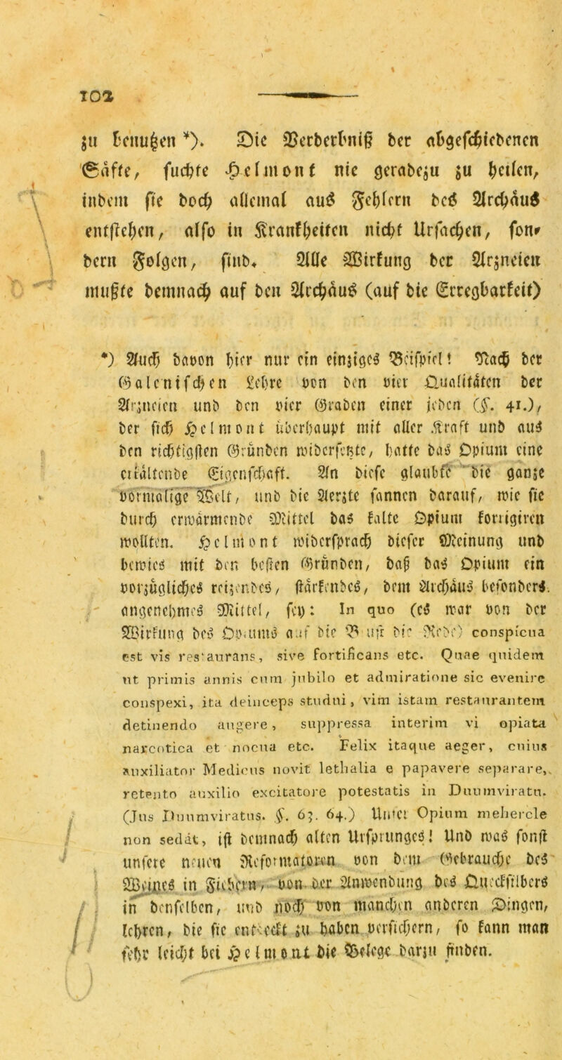 jii Bcnu^cn Sic 3?erbcrtMii§ bcr nbgefc^iicbcncn (grtfie, fucbtc ‘^cfiuont nie gerabcju ju ^cüen, inbcin fic boc^> ailcmot mß> gci)imi bcö Slrc^au^ eiu(ici;cn, alfo tu ^ranf^circn nic^f Urfac^en, fonr bcni Soicjen, finb* Sille 5Q3irfung bcc Sirsncieu tmi§te beninac|> auf bcn Sicc^au^ (auf bie SrcegbarfeiO *) 2fu^ bat)on biff nur ein etnstge^ ^cifpfd! ^acb bet (^alcnifd^en £d}re ucn bon uiev £ltiflljt4tcn bcc SIrjncim unb bcn rn'cr (9rabcn einer jeben (f. 41.)/ ber ficf) ^)clnipnt überhaupt mit aller .ftraft unb au^ ben ricbttgllen ©rünben nnberfeßte, hatte ba'J Opium eine eitiiltcnbe CPIa.cnfdhaft. 2ln biefe glaubfe bie gonje ■pormäftgrMclt, unb bie Slerite fannen barauf, mie fic bureb erwarmenbf ü)tittcl ba6 falte Opium fonigircu mplltcn. ^clniPnt iinbcrfpracb biefer ®?cinung unb ' bcmicö mit bcn bellen i^grunben, bap ba^ Opium ein PorjüglicbciS reijonbes/ Harfcnbeö, bem ölrcbdusJ befonber«. ' ongenchmcä SKittef, fep: In quo (c3 rrar pon ber 21'irfung bcv Op-um'3 a.if bie nfr bi: 5'ee>;) conspi’cna est vis res*aurans, sive fortiiieans etc. Qnae qnidem nt primis annis enm jnbilo et admiratione sic evenirc conspexi, ita deiuceps studni, vim istam restanraiitem dednendo angere, suppressa interim vi opiata najrcotica et nnena etc. Felix itaque aeger, cniiis anxiliatnr Mediens novit lethalia e papavere separare,. rctento anxilio excitatore potestatis in Diunnviratn. / (Jus Dnnmviratns. 65. 64.) Uinei Opium meliercle / non sedät, ifi beuinacf) alten UrfprimgcP! UnO mag fon|l unicre neuen iHcfonuatoren öon bem (gebrauche bc5' 1 in S‘i(i'fdO- bpn.bcr Slnmcnbung beg Ouecffilbcrg / ^ inbenfclbcn, unb jiof PPn manchen anberen ^Dingen, / ■ lehren, bie fie endeeft ;u htibcn uenuhern, fo fann man ' ' Khr Ificht bfi ^ c I m o nt bie Cöelege barju hüben.