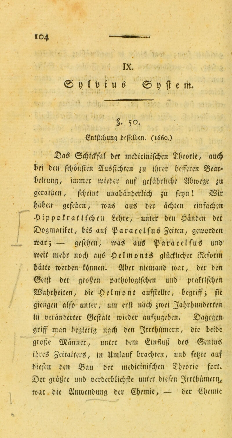 IX. I @ I) I i) t u ^ © t; fl e m. * §• 50. €nffic()un3 beffcltcn. (i66o,) ©ctö ©c^tcffnf bcr nKbicinifc^en $:f)fonc, nuc§ ^ci bcn fdj5n(kn >2iueßc^tctt ju i^vcv kffcrcn ^Bcar^ Leitung ^ immer micber nuf gefährliche 2(bmcge ju f geraihen, feheint uncibdnberlich ju fei;n! ?®ir hnben gefehen, tvaö ou^ ter dehten einfachen j »^ippofratifchen £ehre, unter ben -^dnben ber iDogmatifer, biö auf ^avacclfu^ Seiten, geworben L tt>nr; — gefchen, auö ^aracetfuö unb' weit mehr noch öuet .^dmontö glucfiicher S^eform - , hdttc werben fbnnen. Siber niemanb war, ber ben 0elfl ber gro§en pathologifchen unb praftifchen SBahrheiten, bie .^elmont auf(IeÖfte, 'begriff; fic giengen nffo unter, um erft nach jwei Qahrhnnbcrfen in oerdnberter 0ef?alt wieber auf^ugeheiu £)agegen griff man begierig nach ben 3rrthnmcrn, bie beibe gro0c 3)(dnner>, unter bem €inf[u§ beö 0eniu6 ihres 3‘^italferS, in Umlauf brachten, unb fe^te auf bie(cn ben ^au ber mcbicinifchen ^^heorie fort. 5)cr größte unb oerberblichflc unter biefen ^rrfhiunenu war bic 2inwcnbung ber Chemie, — ber 0;emic