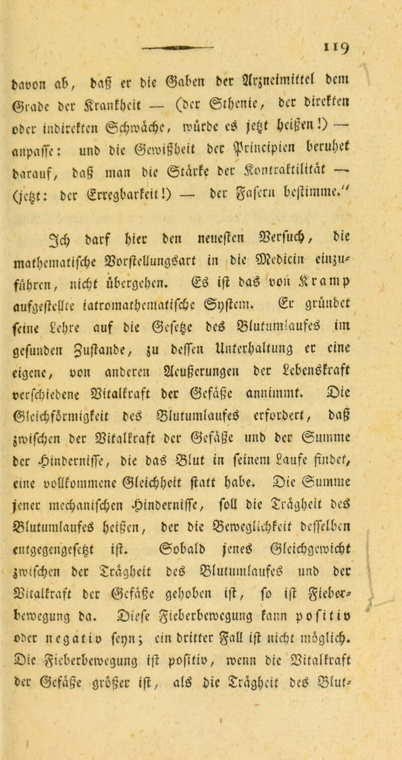 »19 , tatjon ah; baj? cc bic 0aben bec 2(rjncim(ffcl bcm 0rabc bcr ^vranfbcU — (bcr 0tl)cn(c, bcc bircffcn übcu inbircftcn @c^mdcbc/ n?urbc ^ci§^nl) (inpatTc: unb bic 0civi^l)cit bcc ^cincipicn beruijce barauf, ba§ inan bic ©tdcfc bcc ^ontrahilifdt — (jc§f: bcc cccgbarfcit!) — bcc Safcru bc|limmc/' 3c^ bacf ^)icc bcn neucjlcri 5Bcrfuc^, bie inafl)cmafifc|ic 2?or|IcUun(jöar( in ^bic söjcbicin cinjiK fuhren, nicht öbcrcjchcn. ifl baö ooii 51'ca mp auf^e|lclltc iatromathcinatifchc @p|Icm. €c grünbet feine £cl)rc auf bic 0cfc0c bcö 55iufum(aufc^ im / gefunben Sujlanbc, ju befTen Unterhaltung cc eine eigene, non anberen SIcugerungen bec £cben^fraft »crfchiebenc 55ita(traft bec 0efd^c onnimmf. 5)ie 01eiehformigfeit be^ ^lutumlaufeö erforbert, bag jmifchen bec 2?italfraft bcr 0efd§e unb bcc ©ummc bcr ^inbcrniflc, bic ba^ Slut in feinem £aufc gnbef, eine üoÜfommcnc 0lcichhcit f^att habe* 5Dic @ummc Jcncc mcchanifchcn -OinbernilTC/ feil bic ^^rdgheit bcö S5lutum(aiifcö heilen, bcc bic ^cmcguchfcit bcffelbcn entgcgcngcfc^t i{T* ©obalb jcncö 0lcicbgcn)icht . Srpifchrn bcc ^Icdghcit bcö 35lutiimlaufci^ unb bcc ^ SBitalfraft bcc 0cfdgc gehoben ig, fo ig gicbe^:^ , bemegung ba* S^iefe gicbcrbcmcgung fann pofitiö obcc n cg dt io fcpn; ein beitter gall ift nicht möglich* Sie Sicberbemegung ijl pofitio, menn bic'23italfraft bcc 0cfd§c geogee ifl, alö bic S^rdgheit bcö ^Blut^