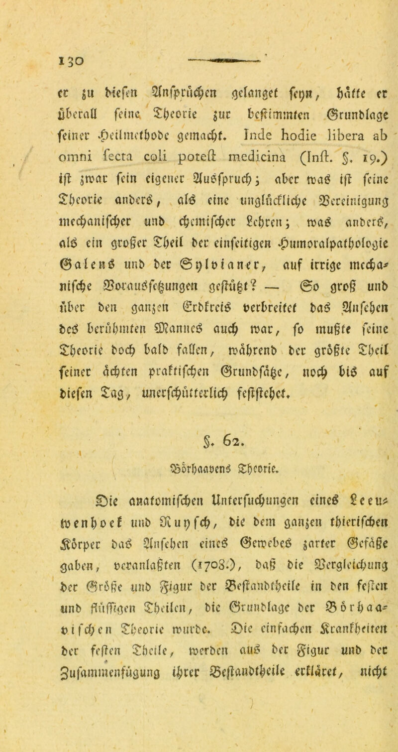 cc ju Hefen ^(nfpriK^cn (jclemgef fep«, er ütuTall feint SH’orie juc l'cflimmfcn .©runblage feiner v^eihuefbobe gemacht, Inde hodie libera ab omni fecta coli potefl: mcdicina (Inlb. §. 19.) ift jn?ac fein eigener 2|uefpruc^; aber n}a(? ifl feine l?i)eorie anberö, o(^ eine unglncflic^c 25ercinigung ntec^anifc^er unb ebemifeber Sci)rcn; n>a^ anbere^, alt^ ein großer $^()eil ber einfeitigen ^umoralpad)ologic 0aleni5 unb ber @91»inner, auf irrige meefm^ uifc^e ©oraus^fc^ungen ge|Tü|t? — @0 gro§ unb über ben ganjen (Srbfrei^ tjerbreiier ba^ ,2infe^>en bci^ beruHuten 3)?anncö auc^ n>ar, fo mu§(e feine halb fallen, n?aHenb ber gro§ic SÜKtf feinet 4cb(en praffifc^en 0runbfa^c, noc^ biö auf tiefen ^tag, uuerfc^utterlic^ feflfic^icl* §♦ 62. ^SorbaaöcniJ S:bcoric. % £)ie anafomifeben Unterfuebungen eineö £eeu^ luenboef unb 3^iu9fcb, He bem ganzen tHerifcben itorper bai? 3fnfei)en eincö 0en?ebeö jarfer 0ef(^ge gaben, t>cranla§ten (1708.), ba§ bie SJergleicbung ' ter 0r6ße unb ?^igur ber ^efianbtbeüe in ben feflen unb fiulTigen 5!beilen, bic ©runbiagc ber 35 6rbaa' t)ifd;en Sbeorie nnirbc. 5)ie einfachen ^ranfbeitert ber fefien JheÜe, tt>erbcn aui? ber §igur unb bec Sufammenfügung ihrer ^ejlanbth^ile erflarer, nicht