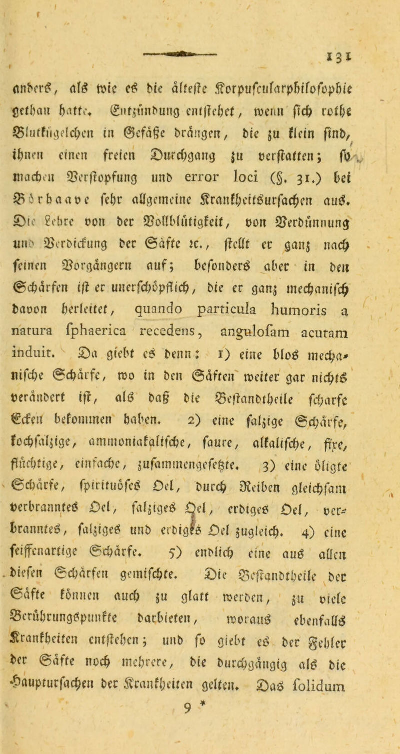 r I ^ (ln^cr^?, n?tc bic dffefh forpufaifarp5ffofüpb(c gcfbaii 0ifi5«nbun9 cm|?cbc(, tvcrrn ftd> rott)e SBluffiuKlc^cii in @cfd§e brdngcn, bie ju flcin ftnb^ I ^ einen freien ^urcC^gan^ |u tjcrflaiien; fö inacbcn 35erflepfung unb error loci (§, 31.) bet ^6rbaat>e febr eiÜgcmcinc S?rnnfl;eiiöurfac^icn au^» ©10 2cbre t)on bec 3?onHatigfei(, t)on SUerbunnun^ wnb üJerbitfung bec ©äftc K., ffcöt ec ganj nac^ . feinen 3?orgdngern nuf; befonber^ aber' in beii 0cbdrfen i|l er uneifcbopfUcb, bie er ganj meebanife^ bat)on berleitef, quando particula humoris a natura fphaerica recedens, angiilofam acuram induit. 53a grebf e6 beim: i) eine bloö meeba^ nifebe @cbdifc, n?o in ben haften'meifer gar niebrö' tjerdnbert iff, alö ba§ bic ©eflanbibcile frf;arfc €cfen befoimnen haben. 2) eine faltige @cbdrfe, focbfal^ige, ammoniafalifcbe, faure, dtaU(d)c, fi'jre, * ffuebiige, einfad?e, ^ufdinmengere^te. 3) eine bllgfe ©ebdefe, fpiriruürci^ £)cl, bureb Dieibcn gleicbfani t)erbrann;eö £)cl, fafjigeö Öel, erbigc6 £)e(, bcr^ l)rannteö, faljige^ unb erbigf? £)d jugleicb. 4) eine feiffenardge ©ebdrfe. 5) enblicb eine auö aücit .biefeii ©didrfen gemifebfe. £)ic ?3cf?anbfbeile bec ©dfie fonnen aud) ju glatt werben, ju t>iclc Sernbrung^punfte baebiefen, iroraii^ ebenfaHtS ^ranfbeiten entfieben; unb fo giebt eö bec gebier ber ©dfte noch incbrcre, bie burcbgdngig al^ bic •?5auptucfacben bec 5tcanfl;eiten gelten* 53aö folidum 9