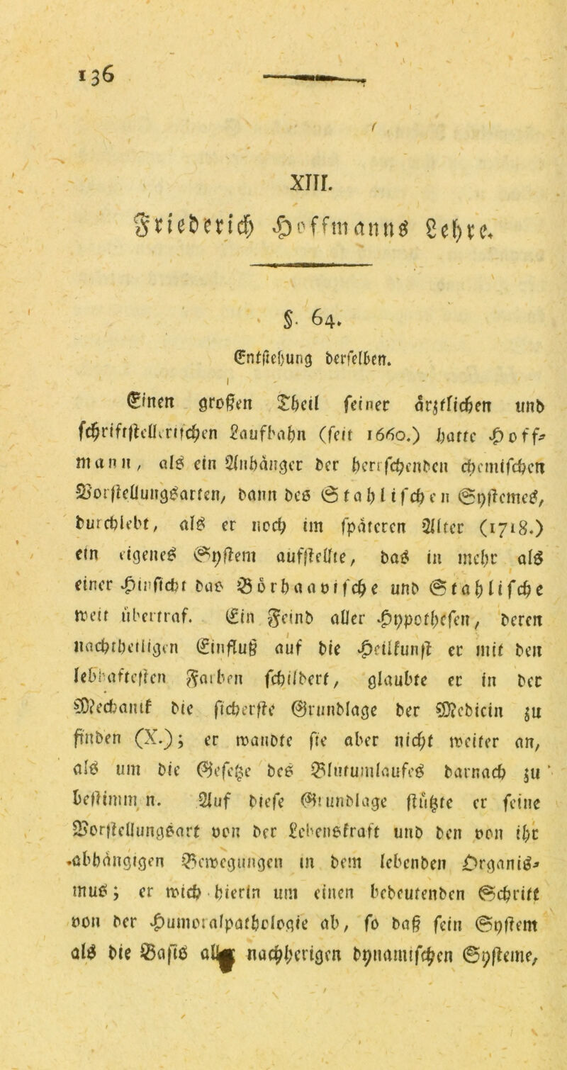 .V \ 1 , xnr. Srie&?ncf) ^i'ffmdnng 8e^u. ‘ §. 64» 0ntrtef)ung b^rfcHjen. I (Slncit großen ^bcü feiner orjffic^en unb fc^rifr|lcüirttc^cn £flufbo()n (feit 1660.) barrc man II, gI^ ein 2(nbanger ber benfe^enben ci)cm(fd?cti Sjoillcauiig^arren, Dann beö ö t a I) l i fe n @i)|lcme^, burcblebf, al^ er ncc^ im fpatcren ^Hfec (1718.) ein ligene^ ^pflem auffie0ie, ba^ in mcl)r alö einer ^nifidji bne Ö 6 rb an offene unb @rab lifcbe meif überrraf. (Sin S^inb aller -^ppcibefen, bereit iiacbrbeiiigtn (Jinflu§ auf ble ^cilfunfl er mit beit lebbaftcffcn ^oiben febilberf, glaubte er in ber £0?ecfcaiuf bie ficberfte Oninblage ber ?[J?cbicin ^it ftnben (X.); er manotc fte aber nid;t mciter an, alö um bie (^efclj;e bce ^lufumlaufc^ barnacb ju ‘ bellimin n. 2luf biefe (^niiiMage flu^te er feine 23orf!cÜungear( ücn ber ^cbenefraft unb ben »on ibc .abhängigen ^emegungen m bem lebenben £>rganiö^ s rnuei; er mid? hierin um einen bebeufenben Schritt bon ber «^umcralpafbclcgie ab, fo ba§ fein ©pflem alö bie Saflö aljgf nac^ljerigen bpnamifc^^cn ©plieme.