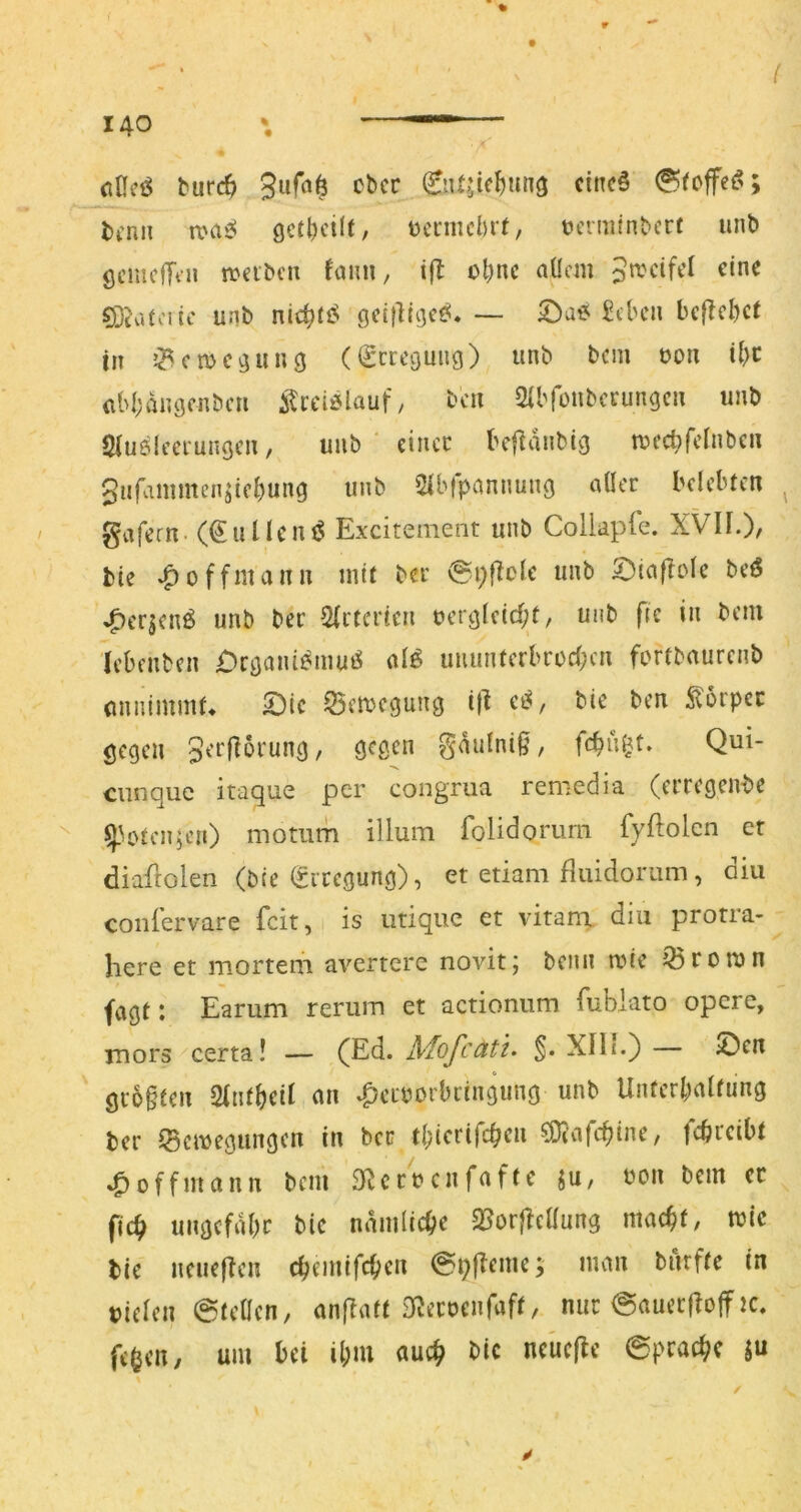 ( 140 \ ^ (itli’ö burc^ 3uf«6 cbcr 0U^ic^un3 cinc§ 0(cffe(^; bcnii roasä t)cntu'l)if, t?erm(nbcrf unb ÖcmcjTin n?abcn faim, i(l ol)nc aücm 0jiv.toitc unb nic^fiS ge(|lti}e^. — ©ae J^cbcii befielet in J^emegung (igeregung) unb bem oon ü)c (ibbangcnbcu itrciölauf, teil Sibfüubcrungcn unb Sluelccrungcn, unb * eincc befidnbig n?cc^fcfnbcn giifammen^iebung unb Sibfpemnung aller belebten gafern. (€uUent5 Exxitement unb Colldpfe. XVIF.)/ bte ^offmann mit ber @i;flcle unb 5)iaf?ole beö ^erjenö unb ber 2(itericn ucrg(c(rf;t, unb f(c in bem (ebenben £)rgaiü^mu»S al6 uuimferbrocl;cn fortbaurenb (innimmf* 55ctt)cgung t|i bie ben Körper gegen g^'^i^^^'nng / g^Ö^n gdulniß, fcbuljt. Qui- ciinque itaque per congrua remedia (erregende ^V>teH5en) motum illum folidomrn fyflolcn er diaflolen (bte (Sircgung), et etiam fluidoriim, oiu coiiiervare feit, is iitiquc et vitani diu protra- here et mortem avertere novit; benn trie Q3roron fagt: Earum rerum et actionum fublato opere, mors certa! — (Ed. Mofcätu XIIi.) — ©cn gr6§ten an .f^cLborbiingung unb Unferbalfung ber Bewegungen in ber tbicrifc^en 0)?afcbtne, febreibt .^offmann bem 3^crrcnfaftc ^u, uon bem cc fic^ ungcfdbr bic ndmiiebe 2?or}Tellung macbf, wie bie ncueflen ebemifeben @pfTeme; man biirfte in bielen @teücn, anfiatt S^ecoenfaft, nur @auec|lo|f tc. feben, um bei ibm auch bic neuefte ©praebe ju /