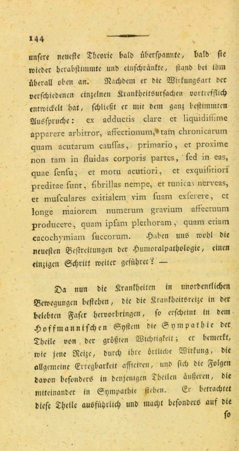 unftre neucflc 5'bcotic halb ubcrfpdnnfc, Balb' ftc tvifbcc l)crabjlimmte unb ciiifc^ranftc, t^anb bei ibm öberaü oben aiu S^aebbem er bic 2Öiifung^arf bec »erfebiebeneix einzelnen Äianfbclteurfacben X)ortief|T:icb emmiefeU‘bat, fcblie§t ec mit bem ganj betiininucn Siut^fpruebe: ex adducris clare et liquidilüme apparere arbitror, aficctionum,^tam chronicarum quam acutamm cauffas, primario, er proxime non tarn in fluidas corporis partes , ’ fed in eas, quae fenfii, et motu acutiori, et exquifiriori preditae funt, fibrillas nempe, et tunicas nerveas, et mufeulares exitialem vim fuam exieieie, et longe rnaiorem numerum gravium aflectuum producere, quam ipfam plethoram, quam etiatn cacochymiam fuccorum. ^aben unC' au'bl bie ncueften ^eflrcitungen ber ^umoralpatboicgie, eiixcii cinjigcix 6cbcitt meiter gefubret*^ — nun bic ^ranfbeiten tu imorbcntficbcn S5cmcgungen beflcben, bie bie ^raiifbcitereijc in bec belebten gafcc bernorbrfngcn, fo cifcbeint in bem- ^offmannifeben bie 0pinpafbie bec $!beiie nen , bec gr6f ten 2ßicbtig^eit; ec benierff, tvie jene SieijC/ bureb ibec ortlidie 3Bitfung, bic oagemeine ^rregbarfeit nffteiren, unb fteb bic gofgen bobcn befaiibert^ in benjemgen 5'bcilen nuferen, bie ■ jiiitcinanbec in ^pmpatbie fleben, (£r betrachtet biefe auefnbclicb unb mach^ befonbecö auf bie fo