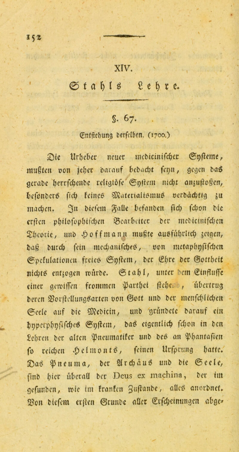 / I5Z I—”■ ' ‘ XIV. ©taMö Se^>ce. ' i ' f , ' / §• 67. . (Entficftung i)evfi't(»en. (1700.) 53tc Urheber neuer incbicinifcber ©^fleme, mußten non jeber barnuf beboebt fepn, gegen baö gerabc leligtofe'©t»h*m nicht anjulloßen,^ befonberö ftch feince ?Diatenali£Mnu^ öerbdchtrg ju machen. 3^^ biefem befanben ftch fchon bic crjlcn philofophirctKn Bearbeiter ber mebidntfd?en Sheoite, unb v^offman^i mußte aueführüch geigen, baß burch fein mechanircheij/ uon metaphpfifchen ©pcfulationcn ficiee ©pf^em, ber (^l)ve ber @ottheit nici;t^ entgegen rrürbc. ©tahJ/ unter bem (Jinßiuffe - einer gea'ifTen fremmen ^parthei flehen , 'tibertrug beren Borfletlung^artcn pou &ott unb ber menfehiiehen ©cele auf bic ?D?cbicin, unb grunbete barauf ein hhpcfphhfifcheö ©hflem, ba^ eigentlich f^on in ben Jehren ber alten ^'neumatifer unb bc6 an ^l'hantofien fo reichen .^clmonti?, feinen Urfprting hatte. 2)a^ ^neuma, ber 5lrchauö unb bie ©eele, fmb hicf iiberaü ber Deus ex machina, ber im gefunben, wie im franfen guflanbe, alict? onorbnef. Q?on btefem cr(ien 0runbc aller €ifcheintmgcn abge* I