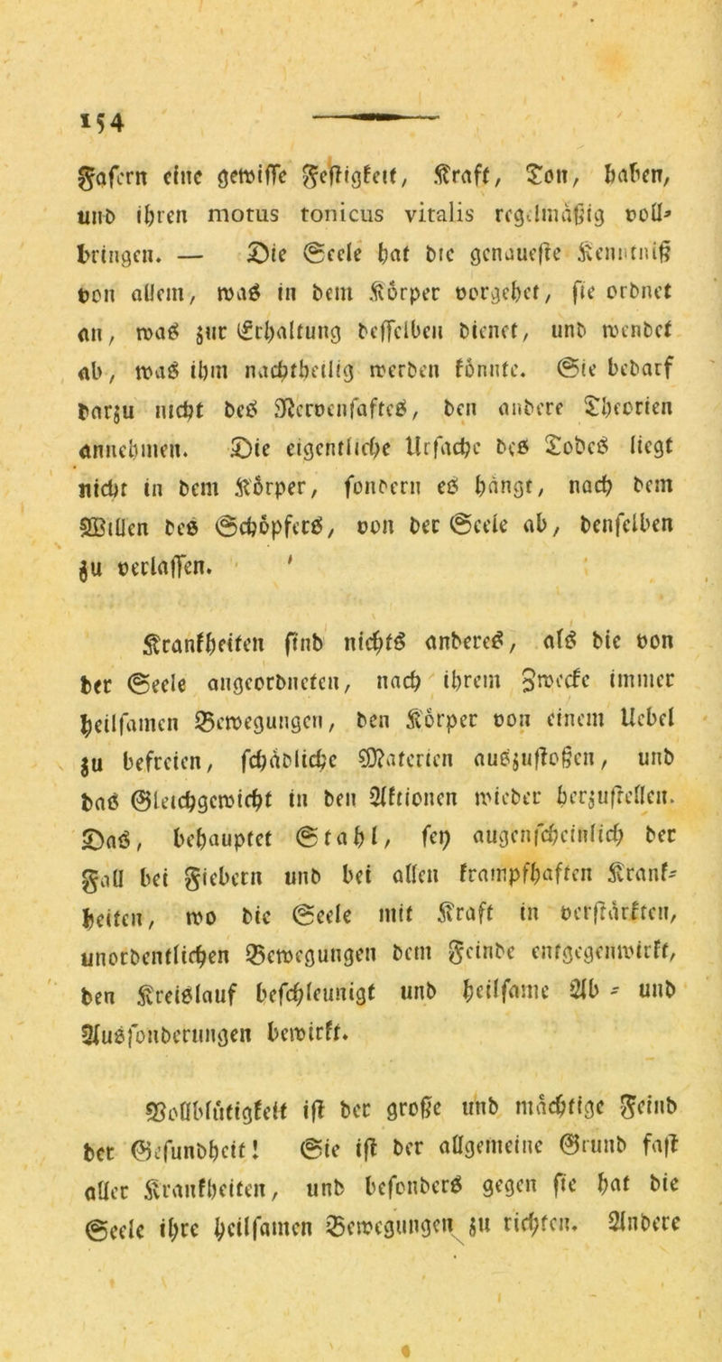 gafcrn duc öettJtffc gefTIgfcU, .^raf(, Mafien, iiiiD l^ren motus tonicus vitalis rcgilmaßig üoü^ bringen. — 5^ie @cclc ^lat Mc gcnaucfle ^U’nntiüß ucn allem, maö In beiu ,^6rper oorge^ef, fie erbnet <ui, n>aö juc i£rl)altung beffclOen bienet, unb aunbet ab, n>aJ§ il)in nvicbtbeilig aerben fonntc. @ie bebarf bar^u mebt tei^ Sficwcnfaftci^, ben anbere $;bfcrien annebmen. 2)ie eigcntlicbe Urfaebe b(ö 2obei^ liegt Hiebt in bem ^Hbrper, fenbern eei bangt, nach bem SBitlen beß ©cbbpfccß, von bec ©cele ab, benfelben »erlalTen. • ' 5tcanfbeiffn ftnb nichts anbere^, a(t^ bic bon bec ©eele angeorbneten, nacb^brem immer beilfamen IBeaegungen, ben Äorper üon einem Ucbel ju befreien, fcbc^Micbc SD?atericn andjuffogen, unb baß ©Utebgemiebf in ben 2(ftionen ivicber berjufrellen. 2)aß, behauptet ©tabl/ augenfcbcinlicb ber gaü bei giebecn unb bet allen frampfbaften ^ranf-- beiten, tbo bic ©eele mit 5?raft in bcrftiuhen, linorbentlicben 35emegungen bem geinbe entgegenmirrt, ben Streißlauf befebfeunigt unb bdifame 2lb - unb Slußfonberungen bemirft. 55oöMutigfeit ijl ber große unb maebtige geinb bet ©efunbbeitl @ie iß ber aagemeine ©runb faß aller 5li’anfbeiten, unb befenberß gegen ße bic 0cclc ibi^€ IBcmegungen ju riebfen. 2lnbcrc